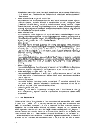 introduction of P plates, raise standards of fleet driver and advanced driver training,
     publicise dangers of mobile phones, develop better information and assessment for
     older drivers
−    safer drivers - drink drugs and drowsiness
     measures include review of penalties for drink drive offenders, review high risk
     offender scheme, increase number of rehabilitation course, strengthen police
     powers for roadside testing, introduce evidential breath testing, consider changes
     to drink drive limit, develop drug screening devices, support police drug recognition
     training, improve publicity on fatigue and continue research on driver fatigue and on
     accident risk of commercial drivers
−    safer infrastructure
     measures focus on development and improvement of local transport plans and the
     delivery of their safety content, cascading good practice from Gloucester Safer City
     urban safety management project, and implementing the actions in the Highways
     Agency safety plan for the national road network
−    safer speeds
     measures include revised guidance on setting local speed limits, increasing
     number of 20mph zones, creating a better speed management strategy and speed
     hierarchy for roads, development and extension of speed camera funding, explore
     use of new technology for speed reduction, extend use of controlled motorways,
     improved publicity campaigns,
−    safer vehicles
     measures include continued support for EuroNCAP, improved side and front impact
     compatibility, improved pedestrian protection, intelligent seat belts, improved seat
     belt wearing rates, front under-run guards for HGVs, improved vehicle lighting and
     braking
−    safer motorcycling
     measures include new licensing rules for learners, enhanced training, developing
     guidance for older motorcyclists, working towards a new helmet standard
−    safer pedestrians, cyclists and horse riders
     measures include local plans for walking and cycling measures, home zones, raise
     driver awareness of vulnerable road users through better training, promote cycle
     helmet wearing,
−    better enforcement
     measures include improving public awareness of penalties, research into
     dangerous driving, consider increase in penalties for careless driving and for
     speeding, improve driver improvement schemes
−    promoting safer road use
     including closer liaison on publicity campaigns, use of information technology,
     support-advertising regulators in cracking down on irresponsible speed-related
     advertising.

2.1.3. The Netherlands

Forced by the sharply rising number of traffic fatalities in the Netherlands from the end
of World War II (about 1,000) to the early 1970's (over 3,000), a lot of measures were
taken in the relatively short period of time of about one decade. Important measures
concerned, for instance, speed limits for the different parts of the road network, the
physical protection of car-occupants and moped drivers, drinking and driving legislation,
and the use of traffic calming measures in built-up areas. Again a list of specific road
safety activities over 1970 - 2000 can be found in the Appendix C. Over the period 1973
- 1985, the remedial actions resulted on average in a yearly risk reduction of about 9%,
while for the last four decades annual reductions of the order of 6.5% were achieved.

12
 