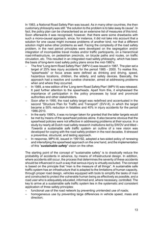 In 1983, a National Road Safety Plan was issued. As in many other countries, the then
customary philosophy was still: “the solution to the problem is to take away its cause”. In
fact, the policy plan can be characterised as an extensive list of measures of this kind.
Soon afterwards it was recognised, however, that there were some drawbacks with
such a mono-causal approach, since, for instance, it did not take into account that a
solution for one cause might increase problems of another kind, nor that a different
solution might solve other problems as well. Facing the complexity of the road safety
problem, in the next period principles were developed on the segregation and/or
integration of incompatible travel modes and/or traffic participants, on a hierarchical
road-infrastructure, on pedestrian precincts, on bicycle paths and routes, on traffic
circulation, etc. This resulted in an integrated road safety philosophy, which has been
the basis of long-term road safety policy plans since the mid-1980's:
− The first “Long-term Road Safety Plan” (MPV-I) was issued in 1987. The plan set a
     target of 25% less injury accidents for the period 1985 - 2000. To realise this,
     “spearheads” or focus areas were defined as drinking and driving, speed,
     hazardous locations, children, the elderly, and safety devices. Basically, the
     approach had a reactive and curative character, aimed at addressing problems
     when and where they occurred.
− In 1989, a new edition of the 'Long-term Road Safety Plan' (MPV-II) was released.
     It paid further attention to the spearheads. Apart from this, it emphasised the
     importance of participation in the policy processes by local and provincial
     authorities and other stakeholders.
− Soon after in 1990, the road safety target was redefined and accentuated in the
     second “Structure Plan for Traffic and Transport” (SVV-II), in which the target
     became a 50% reduction in fatalities and 40% in injury accidents for the period
     1986-2010.
− In the early 1990's, it was no longer taken for granted that the latter targets would
     be met by means of the spearhead policies alone. It also became obvious that the
     spearhead policies were not effective in addressing problems at their source. In a
     study by nearly all Dutch road safety research institutions led by SWOV and titled -
     Towards a sustainable safe traffic system- an outline of a new vision was
     developed for coping with the road safety problem in the next decades. It stressed
     a preventive, structural, and lasting approach.
− In response, MPV-III, issued in 1991/92, adopted a two-sided policy of renewing
     and intensifying the spearhead approach on the one hand, and the implementation
     of this “sustainable safety” vision on the other.

The starting point of the concept of “sustainable safety” is to drastically reduce the
probability of accidents in advance, by means of infrastructural design. In addition,
where accidents still occur, the process that determines the severity of these accidents
should be influenced in such a way that serious injury is virtually excluded. The concept
is based on the principle that “man is the measure of all things”. A sustainable safe
traffic system has an infrastructure that is adapted to the limitations of human capacity,
through proper road design, vehicles equipped with tools to simplify the tasks of man
and constructed to protect the vulnerable human being as effectively as possible, and a
road user who is adequately educated, informed and, where necessary, controlled. The
key to arrive at a sustainable safe traffic system lies in the systematic and consistent
application of three safety principles:
− functional use of the road network by preventing unintended use of roads;
− homogeneous use by preventing large differences in vehicle speed, mass and
      direction;



                                                                                        13
 