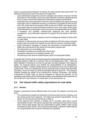 means required (approximately €110 million); the other partners the second half. The
following measures are part of this Start-up Programme:
− road classification programme (for the complete road network of almost 120,000
     kilometres of road length), which lets roads fulfil their functions satisfactorily and
     forms a basis to solve the problems of contradictory design requirements;
− stimulate a low-cost introduction of 30 km/h-zones inside built-up areas (excluding
     roads with a flow or distributor function); an extension of possible 30 km/h-zones,
     from 10% at the start of the period to 50% by the end of 2000, was agreed upon;
− use simple means to introduce 60 km/h-zones for minor rural roads; aiming some
     3,000 kilometres of road length in 60 km/h-zones to be realised at the end of 2000;
− if necessary and possible, infrastructural measures like cycle facilities,
     roundabouts, and small-scale measures to support 30 km/h-zones or 60 km/h-
     zones;
− inside urban areas require mopeds to use the carriageway instead of cycle tracks
     or cycle paths;
− indication of 'right-of-way' at every junction (outside the 30 km/h-zones); bring the
     priority rules for cyclists and mopeds into line with the rules for motorised traffic;
− public information campaign to support the introduction of Sustainable Safety;
     better law enforcement by the police and education programmes;
− the introduction of a road safety audit;
− intensified surveillance and traffic law enforcement;
− supportive measures for knowledge transfer, and
− the planning of the second implementation phase of Sustainable Safety.

In parallel with this first stage of implementing the Sustainable Safety programme, the
proposed National Traffic and Transport Plan for the Netherlands, 2001 - 2020 has
been debated in Parliament, but has not yet been formally accepted. With regard to
safety, the proposal defines and clarifies the responsibilities of all stakeholders.
Moreover, it states: “Greater mobility should not be achieved at the cost of safety and
quality of life. There is a notable pay-off to be achieved here in further reducing traffic
casualties, hence the follow up of the Sustainable Safety Programme”. This proposal
involved boosting the safety of the infrastructure, training, information, and stricter
enforcement of traffic rules, as well as measures to reduce the pressure on the
subsidiary road network which will benefit its safety, and substantial further expansion of
30 and 60 km/h road networks. A revised plan is now being drawn up.

2.2.   The national traffic safety organisations for road safety

2.2.1. Sweden

Sweden is governed at three different levels: the central, the regional, and the local
level:
− The central level includes the Parliament, the Government and its ministries, and
    the central government agencies. The State has general responsibility, among
    others, for the security and well being of citizens.
− At the regional level, Sweden is divided into 21 counties, each with a county
    administrative board. The boards represent the central government at the county
    level. Among other things, they are responsible for police matters. Each county
    constitutes a police district. The county councils handle, in general, matters that are
    too comprehensive and costly for individual municipalities.




                                                                                        15
 