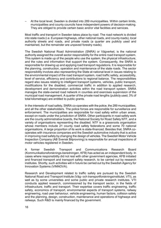 −    At the local level, Sweden is divided into 289 municipalities. Within certain limits,
     municipalities and county councils have independent powers of decision-making.
     They are obliged to provide certain basic and/or vital facilities and services.

Most traffic and transport in Sweden takes place by road. The road network is divided
into state roads (i.e. European highways, other national roads, and county roads), local
authority streets and roads, and private roads (a quarter are publicly used and
maintained, but the remainder are unpaved forestry roads).

The Swedish National Road Administration (SNRA) or Vägverket, is the national
authority assigned the overall sector responsibility for the entire road transport system.
This system is made up of the people who use the system, the physical infrastructure,
and the rules and information that support the system. Consequently, the SNRA is
responsible for drawing up and applying road transport regulations. It is responsible for
the planning, construction, operation and maintenance of the state roads. The sector
responsibility involves also representing the State at national level in issues relating to
the environmental impact of the road transport system, road traffic safety, accessibility,
level of service, efficiency and contributions to regional balance. The responsibilities
regard also issues relating to intelligent transport systems, vehicles, public transport,
modifications for the disabled, commercial traffic in addition to applied research,
development and demonstration activities within the road transport system. SNRA
manages the state-owned road network in counties and exercises supervision of the
municipal road management. A quarter of the private road lengths (publicly used, 3% of
total kilometrage) are entitled to public grants.

In the interests of road safety, SNRA co-operates with the police, the 289 municipalities,
and all the other stakeholders. The police forces are responsible for surveillance and
enforcement. The municipalities are responsible for road safety within urban areas,
except on roads under the jurisdiction of SNRA. Other participants in road safety work
are the county administrative boards, the National Society for Road Safety NTF, and a
variety of organisations representing the disabled. NTF is a grassroots organisation
whose members include 21 county road safety federations and some 70 national
organisations. A large proportion of its work is state-financed. Besides that, SNRA co-
operates with insurance companies and the Swedish automotive industry that is active
in improving road safety by changing the design of vehicles. The Swedish Motor Vehicle
Inspection Company (AB Svensk Bilprovning) is responsible for annual inspections of
motor vehicles registered in Sweden.

A former Swedish Transport and Communications Research Board
(Kommunikationsforsknings-beredningen, KFB) has acted as an independent body. In
cases where responsibility did not rest with other government agencies, KFB initiated
and financed transport and transport safety research, to be carried out by research
institutes. Shortly, such activities will in future be carried out by the Swedish Agency for
Innovation Systems (VINNOVA).

Research and Development related to traffic safety are pursued by the Swedish
National Road and Transport Institute (Väg- och transportforskningsinstitutet, VTI), as
well as by some universities and some public and private research institutes. VTI
conducts applied research, commissioned by the transport sector, in the fields of
infrastructure, traffic and transport. Their expertise covers traffic engineering, traffic
safety, economics of transport, environmental aspects of transport systems, railway
engineering, road user behaviour, vehicle engineering, human factors, collision safety
and the planning, design, construction, maintenance and operations of highways and
railways. Such R&D is mainly financed by the government.

16
 