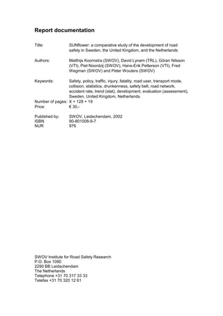 Report documentation

Title:             SUNflower: a comparative study of the development of road
                   safety in Sweden, the United Kingdom, and the Netherlands

Authors:           Matthijs Koornstra (SWOV), David Lynam (TRL), Göran Nilsson
                   (VTI), Piet Noordzij (SWOV), Hans-Erik Petterson (VTI), Fred
                   Wegman (SWOV) and Peter Wouters (SWOV)

Keywords:        Safety, policy, traffic, injury, fatality, road user, transport mode,
                 collision, statistics, drunkenness, safety belt, road network,
                 accident rate, trend (stat), development, evaluation (assessment),
                 Sweden, United Kingdom, Netherlands.
Number of pages: X + 128 + 19
Price:           € 30,-

Published by:      SWOV, Leidschendam, 2002
ISBN               90-801008-9-7
NUR                976




SWOV Institute for Road Safety Research
P.O. Box 1090
2290 BB Leidschendam
The Netherlands
Telephone +31 70 317 33 33
Telefax +31 70 320 12 61
 