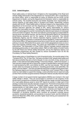 2.2.2. United Kingdom

Road safety policy at national level in England is the responsibility of the Road and
Vehicle Safety Directorate of the Department for Transport (DfT). DfT is supported by
the Home Office, which is responsible for policy on policing and the courts, by the
Department of Health, and by the Department for Education, which is responsible for
schools policy. The Scottish Executive and Welsh Assembly have responsibility for
various aspects of road safety policy in Scotland and Wales, respectively; working
closely with the DfT. Road Safety policy in Northern Ireland is the responsibility of the
Department of Environment and the Department of Education in Northern Ireland.
Several executive agencies are related to DfT, taking responsibility for various
government road safety functions. The Highways Agency is responsible for delivering
the DfT's road programme and for maintaining the national road network of motorways
and trunk roads in England. The Driver and Vehicle Licensing Agency is responsible for
issuing driver and vehicle licences, and the Driving Standards Agency for maintaining
driver-training standards and for the register of driving instructors. The Vehicle
Certification Agency and the Vehicle Inspection Agency support the DfT Vehicle
Standards Engineering Division in maintaining vehicle regulations. Under the jurisdiction
of the Home Office, 52 regional police forces are on duty in the UK, each responsible for
policing in its area. Most police force areas cover similar geographical areas as one or
more local highway authority areas. The police are responsible for surveillance and
enforcement. The Association of Chief Police Officers oversees several subgroups
developing police policy on road safety matters. R&D on traffic safety is funded mainly
by the DfT Road and Vehicle Safety Directorate, and by the Highways Agency, but
substantial programmes are also funded by various foundations such as the AA
Foundation for Road Safety Research.

Road safety policy in Great Britain is a part of transport policy. As recently stated in the
‘Transport 2010; The 10 Year Plan’, the basic principle is that “people travel safely and
feel secure whether they are on foot or bicycle, in a car, on a train, or bus, at sea or on a
plane”. In the national road safety strategy “Tomorrow’s Roads – Safer for Everyone”, a
new long-term target was set to reduce the number of people killed or seriously injured
in road accidents by 40%, and children by 50%, over the next decade. “This aim will
involve action by everyone to achieve it, including government, local authorities, the
police, and car makers”. The Plan provides the resources to enable central government,
the Highways Agency and local authorities, through their Local Transport Plans, to take
action on road safety to support this strategy. Local authorities have to report annually
on their Plans and their progress towards meeting the national casualty reduction target.

A large number of non-governmental organisations (NGOs) are involved in the road
safety debate in Britain. They are encouraged to comment on the progress of the
government’s programme to achieve the casualty reduction target, through membership
of a road safety advisory panel to which DfT reports its activity. A major part of this
strategy involves local casualty reduction programmes. Prominent among these is the
Parliamentary Advisory Council for Transport Safety, which informs parliamentary
representatives on road safety issues. Other NGOs represent the interests of user
groups such as pedestrians, cyclists, motorcyclists, motorists and freight transport.
Other organisations contributing to road safety include the Royal Society for the
Prevention of Accidents (RoSPA) which monitors all accidents including leisure
accidents, household accidents, and accidents in course of work, and the Institute for
Advanced Motorists (IAM) which provides higher level training and assessment for
experienced drivers.



                                                                                          17
 