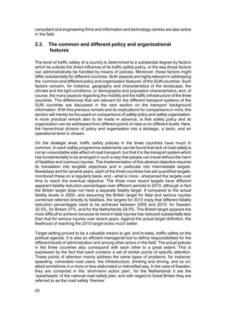 consultant and engineering firms and information and technology centres are also active
in the field.

2.3.    The common and different policy and organisational
        features

The level of traffic safety of a country is determined to a substantial degree by factors
which lie outside the direct influence of its traffic safety policy, or the way those factors
can administratively be handled by means of policies. Moreover, these factors might
differ substantially for different countries. Both aspects are highly relevant in addressing
the ‘common and different policy and organisation features’ of the SUN countries. Such
factors concern, for instance, geography and characteristics of the landscape, the
climate and the light conditions, or demography and population characteristics, and, of
course, the many aspects regarding the mobility and the traffic infrastructure of the three
countries. The differences that are relevant for the different transport systems of the
SUN countries are discussed in the next section on the transport background
information. With this previous remark and its implications for comparisons in mind, this
section will merely be focussed on comparisons of safety policy and safety organisation.
A more practical remark also to be made in advance, is that safety policy and its
organisation can be addressed from different points of view or on different levels. Here,
the hierarchical division of policy and organisation into a strategic, a tactic, and an
operational level is chosen.

On the strategic level, traffic safety policies in the three countries have much in
common. In each safety programme statements can be found that lack of road safety is
not an unavoidable side-effect of road transport, but that it is the transport system which
has fundamentally to be arranged in such a way that people can travel without the harm
of fatalities and (serious) injuries. The implementation of this abstract objective requires
its translation into tangible objectives and in particular into intermediate targets.
Nowadays and for several years, each of the three countries has set quantified targets,
monitored these on a regularly basis, and - what is more - sharpened the targets over
time to reach the eventual objective. The three most recent targets have different
apparent fatality reduction percentages over different periods to 2010, although in fact
the British target does not have a separate fatality target. If compared to the actual
fatality levels in 2000, and assuming the British target for fatal and serious injuries
combined referred directly to fatalities, the targets for 2010 imply that different fatality
reduction percentages need to be achieved between 2000 and 2010: for Sweden
32.5%, for Britain 37%, and for the Netherlands 29.5%. The British target appears the
most difficult to achieve because its trend in fatal injuries has reduced substantially less
than that for serious injuries over recent years. Against the actual target definition, the
likelihood of reaching the 2010 target looks much better.

Target setting proved to be a valuable means to get, and to keep, traffic safety on the
political agenda. It is also an efficient managerial tool to define responsibilities for the
different levels of administration and among other actors in the field. The actual policies
in the three countries also correspond with each other to a great extent. This is
expressed by the fact that each contains a set of similar points of specific attention.
These points of attention mainly address the same types of problems, for instance:
speeding, vulnerable road users, the infrastructure, drinking and driving, and so on;
albeit sometimes in a more or less elaborated or intensified way. In the case of Sweden,
they are contained in the ‘short-term action plan’, for the Netherlands it are the
‘spearheads’ of the national road safety plan, and with regard to Great Britain they are
referred to as the road safety ‘themes’.

20
 