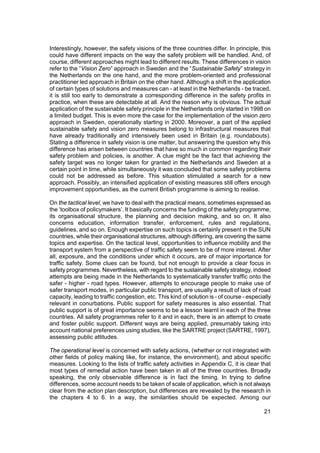 Interestingly, however, the safety visions of the three countries differ. In principle, this
could have different impacts on the way the safety problem will be handled. And, of
course, different approaches might lead to different results. These differences in vision
refer to the “Vision Zero” approach in Sweden and the “Sustainable Safety” strategy in
the Netherlands on the one hand, and the more problem-oriented and professional
practitioner led approach in Britain on the other hand. Although a shift in the application
of certain types of solutions and measures can - at least in the Netherlands - be traced,
it is still too early to demonstrate a corresponding difference in the safety profits in
practice, when these are detectable at all. And the reason why is obvious. The actual
application of the sustainable safety principle in the Netherlands only started in 1998 on
a limited budget. This is even more the case for the implementation of the vision zero
approach in Sweden, operationally starting in 2000. Moreover, a part of the applied
sustainable safety and vision zero measures belong to infrastructural measures that
have already traditionally and intensively been used in Britain (e.g. roundabouts).
Stating a difference in safety vision is one matter, but answering the question why this
difference has arisen between countries that have so much in common regarding their
safety problem and policies, is another. A clue might be the fact that achieving the
safety target was no longer taken for granted in the Netherlands and Sweden at a
certain point in time, while simultaneously it was concluded that some safety problems
could not be addressed as before. This situation stimulated a search for a new
approach. Possibly, an intensified application of existing measures still offers enough
improvement opportunities, as the current British programme is aiming to realise.

On the tactical level, we have to deal with the practical means, sometimes expressed as
the ‘toolbox of policymakers’. It basically concerns the funding of the safety programme,
its organisational structure, the planning and decision making, and so on. It also
concerns education, information transfer, enforcement, rules and regulations,
guidelines, and so on. Enough expertise on such topics is certainly present in the SUN
countries, while their organisational structures, although differing, are covering the same
topics and expertise. On the tactical level, opportunities to influence mobility and the
transport system from a perspective of traffic safety seem to be of more interest. After
all, exposure, and the conditions under which it occurs, are of major importance for
traffic safety. Some clues can be found, but not enough to provide a clear focus in
safety programmes. Nevertheless, with regard to the sustainable safety strategy, indeed
attempts are being made in the Netherlands to systematically transfer traffic onto the
safer - higher - road types. However, attempts to encourage people to make use of
safer transport modes, in particular public transport, are usually a result of lack of road
capacity, leading to traffic congestion, etc. This kind of solution is - of course - especially
relevant in conurbations. Public support for safety measures is also essential. That
public support is of great importance seems to be a lesson learnt in each of the three
countries. All safety programmes refer to it and in each, there is an attempt to create
and foster public support. Different ways are being applied, presumably taking into
account national preferences using studies, like the SARTRE project (SARTRE, 1997),
assessing public attitudes.

The operational level is concerned with safety actions, (whether or not integrated with
other fields of policy making like, for instance, the environment), and about specific
measures. Looking to the lists of traffic safety activities in Appendix C, it is clear that
most types of remedial action have been taken in all of the three countries. Broadly
speaking, the only observable difference is in fact the timing. In trying to define
differences, some account needs to be taken of scale of application, which is not always
clear from the action plan description, but differences are revealed by the research in
the chapters 4 to 6. In a way, the similarities should be expected. Among our

                                                                                            21
 