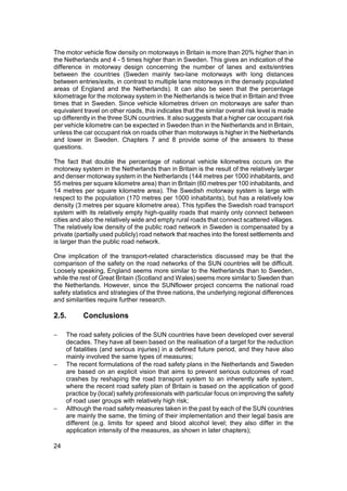 The motor vehicle flow density on motorways in Britain is more than 20% higher than in
the Netherlands and 4 - 5 times higher than in Sweden. This gives an indication of the
difference in motorway design concerning the number of lanes and exits/entries
between the countries (Sweden mainly two-lane motorways with long distances
between entries/exits, in contrast to multiple lane motorways in the densely populated
areas of England and the Netherlands). It can also be seen that the percentage
kilometrage for the motorway system in the Netherlands is twice that in Britain and three
times that in Sweden. Since vehicle kilometres driven on motorways are safer than
equivalent travel on other roads, this indicates that the similar overall risk level is made
up differently in the three SUN countries. It also suggests that a higher car occupant risk
per vehicle kilometre can be expected in Sweden than in the Netherlands and in Britain,
unless the car occupant risk on roads other than motorways is higher in the Netherlands
and lower in Sweden. Chapters 7 and 8 provide some of the answers to these
questions.

The fact that double the percentage of national vehicle kilometres occurs on the
motorway system in the Netherlands than in Britain is the result of the relatively larger
and denser motorway system in the Netherlands (144 metres per 1000 inhabitants, and
55 metres per square kilometre area) than in Britain (60 metres per 100 inhabitants, and
14 metres per square kilometre area). The Swedish motorway system is large with
respect to the population (170 metres per 1000 inhabitants), but has a relatively low
density (3 metres per square kilometre area). This typifies the Swedish road transport
system with its relatively empty high-quality roads that mainly only connect between
cities and also the relatively wide and empty rural roads that connect scattered villages.
The relatively low density of the public road network in Sweden is compensated by a
private (partially used publicly) road network that reaches into the forest settlements and
is larger than the public road network.

One implication of the transport-related characteristics discussed may be that the
comparison of the safety on the road networks of the SUN countries will be difficult.
Loosely speaking, England seems more similar to the Netherlands than to Sweden,
while the rest of Great Britain (Scotland and Wales) seems more similar to Sweden than
the Netherlands. However, since the SUNflower project concerns the national road
safety statistics and strategies of the three nations, the underlying regional differences
and similarities require further research.

2.5.       Conclusions

−    The road safety policies of the SUN countries have been developed over several
     decades. They have all been based on the realisation of a target for the reduction
     of fatalities (and serious injuries) in a defined future period, and they have also
     mainly involved the same types of measures;
−    The recent formulations of the road safety plans in the Netherlands and Sweden
     are based on an explicit vision that aims to prevent serious outcomes of road
     crashes by reshaping the road transport system to an inherently safe system,
     where the recent road safety plan of Britain is based on the application of good
     practice by (local) safety professionals with particular focus on improving the safety
     of road user groups with relatively high risk;
−    Although the road safety measures taken in the past by each of the SUN countries
     are mainly the same, the timing of their implementation and their legal basis are
     different (e.g. limits for speed and blood alcohol level; they also differ in the
     application intensity of the measures, as shown in later chapters);

24
 