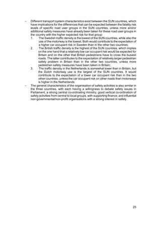 −   Different transport system characteristics exist between the SUN countries, which
    have implications for the differences that can be expected between the fatality risk
    levels of specific road user groups in the SUN countries, unless more and/or
    additional safety measures have already been taken for these road user groups in
    the country with the higher expected risk for that group:
    1.     The Swedish traffic density is the lowest of the SUN countries, while also the
           use of the motorway is the lowest. Both would contribute to the expectation of
           a higher car occupant risk in Sweden than in the other two countries;
    2.     The British traffic density is the highest of the SUN countries, which implies
          on the one hand that a relatively low car occupant risk would be expected for
          Britain and on the other that British pedestrians have to cross the busiest
          roads. The latter contributes to the expectation of relatively larger pedestrian
          safety problem in Britain than in the other two countries, unless more
          pedestrian safety measures have been taken in Britain;
    3.     The traffic density in the Netherlands is somewhat lower than in Britain, but
          the Dutch motorway use is the largest of the SUN countries. It would
          contribute to the expectation of a lower car occupant risk than in the two
          other countries, unless the car occupant risk on other roads than motorways
          is higher in the Netherlands.
−   The general characteristics of the organisation of safety activities is also similar in
    the three countries, with each having a willingness to debate safety issues in
    Parliament, a strong central co-ordinating ministry, good vertical co-ordination of
    safety activities from central to local groups, with supporting finance, and influential
    non-governmental/non-profit organisations with a strong interest in safety.




                                                                                         25
 