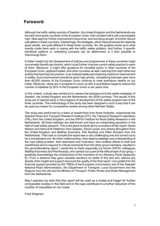 Foreword

Although the traffic safety records of Sweden, the United Kingdom and the Netherlands are
the best among the countries of the European Union, their accident toll is still unacceptably
high. New ways for further improvement have to be, and are being sought, to further reduce
casualties in these countries. Interestingly, the strategies, which have produced the relatively
good results, are quite different in these three countries. So, the question arose as to what
exactly made them work in coping with the traffic safety problem. And further, if specific
beneficial patterns or underlying concepts can be determined, is it then possible to
interchange them.

A better insight into the development of policies and programmes in these countries might
conceivably identify key factors, which could further improve current safety practice in each
of them. Moreover, it might offer guidance for remedial action in other countries of the
European Union, applicant states, and other countries as well. Learning from each other and
putting that learning into practice, is an indispensable part of gaining maximum improvement
in safety. Such improvement should be given high priority, considering that each year more
than 40,000 citizens of the European Union continue to meet premature deaths on our
roads. Moreover, ideas are in progress to come up with a quantitative target to reduce the
number of fatalities by 50% in the European Union in ten years time.

In this context, a study was carried out to assess the background to the safety strategies of
Sweden, the United Kingdom and the Netherlands: the SUN countries. The results of this
study are of special value in the progress of development of the safety programmes of the
three countries. The methodology of the study has been designed in such a way that it can
be used as a basis for comparative studies among other Member States.

The study was performed by a team of researchers from three institutes: respectively the
Swedish Road and Transport Research Institute (VTI), the Transport Research Laboratory
(TRL) from the United Kingdom, and the SWOV Institute for Road Safety Research in the
Netherlands. All three institutes are well-known and have an outstanding reputation in the
field of road safety research. This is the place to thank all my co-authors of this report: Göran
Nilsson and Hans-Erik Petterson from Sweden, David Lynam and Jeremy Broughton from
the United Kingdom and Matthijs Koornstra, Piet Noordzij and Peter Wouters from the
Netherlands. Their task to compile this report was a very challenging one and turned out to
be a complicated one. But their craftsmanship, their deep knowledge and understanding of
the road safety problem, their dedication and motivation, their endless efforts to draft and
redraft texts and to respond to critical comments from the other group members, resulted in
this groundbreaking report. I would like to thank especially my former SWOV colleagues
Matthijs Koornstra and Piet Noordzij, who carried out a part of the difficult task of our group. I
gratefully acknowledge the contributions of the members of our Advisory Panel (Appendix
D). From a distance they gave valuable reactions on drafts of this text and, without any
doubts, their insight and support improved the quality of the final report. I am grateful for the
financial support provided by DG TREN of the European Commission and of the Swedish
National Road Administration, the Department of Transport, Local Government and the
Regions from the UK and the Ministry of Transport, Public Works and Water Management
from the Netherlands.

May I express my wish that this report will be used as a model and trigger for further
comparable studies in this field and in this way contribute to a further reduction of the
number of casualties on our roads.

Fred Wegman


                                                                                                 I
 