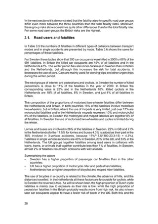 In the next sections it is demonstrated that the fatality rates for specific road user groups
differ even more between the three countries than the total fatality rates. Moreover,
these group risks show sometimes quite other differences than for the total fatality rate.
For some road user groups the British risks are the highest.

3.1.    Road users and fatalities

In Table 3.5 the numbers of fatalities in different types of collisions between transport
modes and in single accidents are presented by mode. Table 3.6 shows the same for
percentages of these fatalities.

For Sweden these tables show that 393 car occupants were killed in 2000 or 66% of the
591 fatalities. In Britain the killed car occupants are 49% of all fatalities and in the
Netherlands 47%. The winter period has also more darkness in Sweden than in Britain
and the Netherlands, but although this increases the risk for fatal accidents, it
decreases the use of cars. Cars are mainly used for working trips and other urgent trips
during the winter period.

The next groups of interest are pedestrians and cyclists. In Sweden the number of killed
pedestrians is close to 11% of the fatalities in the year of 2000. In Britain the
corresponding value is 25% and in the Netherlands 10%. Killed cyclists in the
Netherlands are 18% of all fatalities, 8% in Sweden, and just 4% of all fatalities in
Britain.

The composition of the proportions of motorised two-wheeler fatalities differ between
the Netherlands and Britain. In both countries 18% of the fatalities involve motorised
two-wheelers, but in Britain, where the use of mopeds is very limited, just over 17% are
motorcyclist fatalities and in the Netherlands mopeds represent 10% and motorcyclist
8% of the fatalities. In Sweden the motorcycle and moped fatalities are together 8% of
all fatalities. In Sweden the use of motorised two-wheelers and cycles is limited during
the winter.

Lorries and buses are involved in 26% of the fatalities in Sweden, 22% in GB and 21%
in the Netherlands (to the 17.5% for lorries and buses 4.3% is added as their part in the
15% involved in 3-vehicle accidents, because 15%*17.5/(100-23.3-15) = 4.3%).
Fatalities in single vehicle accidents are 43% in Sweden, 23% in the UK, and 33% in the
Netherlands. The UK groups together fatalities among road users in collisions with
trains, trams, or animals that together contribute less than 1% of fatalities. In Sweden,
almost 2% of fatalities result from collisions with wild animals.

Summarising the above
− Sweden has a higher proportion of passenger car fatalities than in the other
   countries;
− UK has a higher proportion of motorcycle rider and pedestrian fatalities;
− Netherlands has a higher proportion of bicyclist and moped rider fatalities.

The use of bicycles in a country is related to the climate, the absence of hills, and the
distances travelled. In the Netherlands all these factors are favourable for cyclists, while
in Sweden the reverse is true. As will be shown later, the high proportion of Dutch cycle
fatalities is mainly due to exposure as their risk is low, while the high proportion of
pedestrian fatalities in the Britain probably results more from high risk. As also shown
later car occupants appear to have a lower risk of death in the UK. Both this and the


28
 
