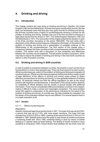 4.     Drinking and driving

4.1.   Introduction

This chapter contains the case study on drinking and driving in Sweden, the United
Kingdom (GB) and the Netherlands. All three have good overall safety records. But this
does not necessarily mean that they also have good records for drinking and driving.
But all three countries have a history of countermeasures showing a concern for the
problem of drinking and driving. Sweden was one of the first countries to introduce a
legal blood alcohol limit for drivers in 1951. The United Kingdom followed in 1967 and
the Netherlands in 1974. The next section of this chapter presents the situation in each
of the three countries, focussing on the period 1990-2000. This part starts with a
description of the official countermeasures, followed by information on the extent of the
problem of drinking and driving and a presentation of available evidence on the
effectiveness of the countermeasures. The third section of this chapter gives a
comparison between the three countries of both countermeasures and the extent of the
problem. This section ends with a discussion on how similarities and differences
between the countries can be explained. The last section contains conclusions, which
may help to reduce the problem of drinking and driving in the three SUN countries as
well as in other European countries.

4.2.   Drinking and driving in SUN countries

In order to enable a comparison between countries, the situation in each country has to
be described in a more or less standard way. There are three sections for each country:
official countermeasures, extent of the problem of drinking and driving and evaluation of
countermeasures. Official countermeasures against drinking and driving usually consist
of legal definitions of the offence of drinking and driving, police powers to detect
offenders and sanctions for drinking and driving, or more generally treatment of drinking
drivers. Of particular interest are both the official regulations as well as the actual
practice with regard to countermeasures. A description of the actual practice depends
on availability of official statistics and the results of special studies with additional
information. There may be considerable differences between countries in this respect,
making it difficult to make a correct and meaningful comparison. The same problem
exists with regard to a description of the performance indicators for the extent of the
problem of drinking and driving. In a similar way, the data available for evaluation and
the design of the evaluation studies may be very different. For several aspects there is
no proper evaluation at all.

4.2.1. Sweden

4.2.1.1.   Official countermeasures
Regulations
Sweden introduced legal blood alcohol limits in 1951. The lower limit was set at 0.05%;
a second limit was set at 0.15%, with more severe sanctions. The lower limit was
changed from 0.05 to 0.02% in 1990. Lowering of the second limit from 0.15% to 0.1%
followed in 1994. Swedish police have the power to stop drivers at random and require
a screening breath test. Since 1990, evidential testing is done by means of breath
testing (or in special cases by blood testing). The testing of drivers involved in injury
accidents is compulsory. With a blood alcohol level between the two limits, fines are

                                                                                      41
 