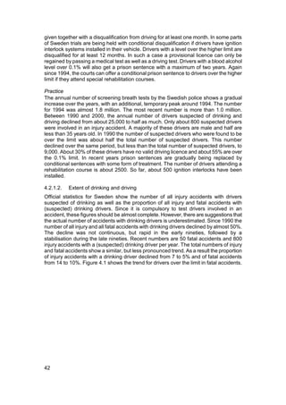 given together with a disqualification from driving for at least one month. In some parts
of Sweden trials are being held with conditional disqualification if drivers have ignition
interlock systems installed in their vehicle. Drivers with a level over the higher limit are
disqualified for at least 12 months. In such a case a provisional licence can only be
regained by passing a medical test as well as a driving test. Drivers with a blood alcohol
level over 0.1% will also get a prison sentence with a maximum of two years. Again
since 1994, the courts can offer a conditional prison sentence to drivers over the higher
limit if they attend special rehabilitation courses.

Practice
The annual number of screening breath tests by the Swedish police shows a gradual
increase over the years, with an additional, temporary peak around 1994. The number
for 1994 was almost 1.8 million. The most recent number is more than 1.0 million.
Between 1990 and 2000, the annual number of drivers suspected of drinking and
driving declined from about 25,000 to half as much. Only about 800 suspected drivers
were involved in an injury accident. A majority of these drivers are male and half are
less than 35 years old. In 1990 the number of suspected drivers who were found to be
over the limit was about half the total number of suspected drivers. This number
declined over the same period, but less than the total number of suspected drivers, to
9,000. About 30% of these drivers have no valid driving licence and about 55% are over
the 0.1% limit. In recent years prison sentences are gradually being replaced by
conditional sentences with some form of treatment. The number of drivers attending a
rehabilitation course is about 2500. So far, about 500 ignition interlocks have been
installed.

4.2.1.2.   Extent of drinking and driving
Official statistics for Sweden show the number of all injury accidents with drivers
suspected of drinking as well as the proportion of all injury and fatal accidents with
(suspected) drinking drivers. Since it is compulsory to test drivers involved in an
accident, these figures should be almost complete. However, there are suggestions that
the actual number of accidents with drinking drivers is underestimated. Since 1990 the
number of all injury and all fatal accidents with drinking drivers declined by almost 50%.
The decline was not continuous, but rapid in the early nineties, followed by a
stabilisation during the late nineties. Recent numbers are 50 fatal accidents and 800
injury accidents with a (suspected) drinking driver per year. The total numbers of injury
and fatal accidents show a similar, but less pronounced trend. As a result the proportion
of injury accidents with a drinking driver declined from 7 to 5% and of fatal accidents
from 14 to 10%. Figure 4.1 shows the trend for drivers over the limit in fatal accidents.




42
 