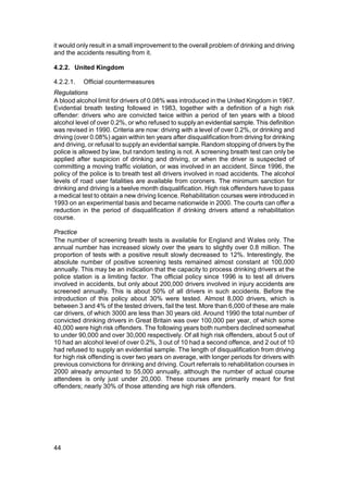 it would only result in a small improvement to the overall problem of drinking and driving
and the accidents resulting from it.

4.2.2. United Kingdom

4.2.2.1.   Official countermeasures
Regulations
A blood alcohol limit for drivers of 0.08% was introduced in the United Kingdom in 1967.
Evidential breath testing followed in 1983, together with a definition of a high risk
offender: drivers who are convicted twice within a period of ten years with a blood
alcohol level of over 0.2%, or who refused to supply an evidential sample. This definition
was revised in 1990. Criteria are now: driving with a level of over 0.2%, or drinking and
driving (over 0.08%) again within ten years after disqualification from driving for drinking
and driving, or refusal to supply an evidential sample. Random stopping of drivers by the
police is allowed by law, but random testing is not. A screening breath test can only be
applied after suspicion of drinking and driving, or when the driver is suspected of
committing a moving traffic violation, or was involved in an accident. Since 1996, the
policy of the police is to breath test all drivers involved in road accidents. The alcohol
levels of road user fatalities are available from coroners. The minimum sanction for
drinking and driving is a twelve month disqualification. High risk offenders have to pass
a medical test to obtain a new driving licence. Rehabilitation courses were introduced in
1993 on an experimental basis and became nationwide in 2000. The courts can offer a
reduction in the period of disqualification if drinking drivers attend a rehabilitation
course.

Practice
The number of screening breath tests is available for England and Wales only. The
annual number has increased slowly over the years to slightly over 0.8 million. The
proportion of tests with a positive result slowly decreased to 12%. Interestingly, the
absolute number of positive screening tests remained almost constant at 100,000
annually. This may be an indication that the capacity to process drinking drivers at the
police station is a limiting factor. The official policy since 1996 is to test all drivers
involved in accidents, but only about 200,000 drivers involved in injury accidents are
screened annually. This is about 50% of all drivers in such accidents. Before the
introduction of this policy about 30% were tested. Almost 8,000 drivers, which is
between 3 and 4% of the tested drivers, fail the test. More than 6,000 of these are male
car drivers, of which 3000 are less than 30 years old. Around 1990 the total number of
convicted drinking drivers in Great Britain was over 100,000 per year, of which some
40,000 were high risk offenders. The following years both numbers declined somewhat
to under 90,000 and over 30,000 respectively. Of all high risk offenders, about 5 out of
10 had an alcohol level of over 0.2%, 3 out of 10 had a second offence, and 2 out of 10
had refused to supply an evidential sample. The length of disqualification from driving
for high risk offending is over two years on average, with longer periods for drivers with
previous convictions for drinking and driving. Court referrals to rehabilitation courses in
2000 already amounted to 55,000 annually, although the number of actual course
attendees is only just under 20,000. These courses are primarily meant for first
offenders; nearly 30% of those attending are high risk offenders.




44
 
