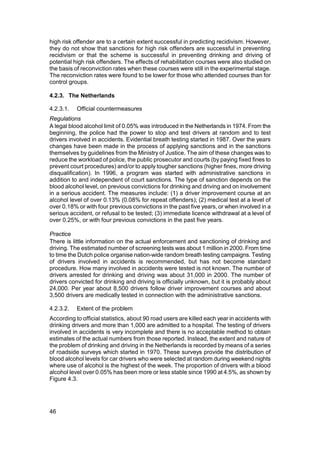 high risk offender are to a certain extent successful in predicting recidivism. However,
they do not show that sanctions for high risk offenders are successful in preventing
recidivism or that the scheme is successful in preventing drinking and driving of
potential high risk offenders. The effects of rehabilitation courses were also studied on
the basis of reconviction rates when these courses were still in the experimental stage.
The reconviction rates were found to be lower for those who attended courses than for
control groups.

4.2.3. The Netherlands

4.2.3.1.   Official countermeasures
Regulations
A legal blood alcohol limit of 0.05% was introduced in the Netherlands in 1974. From the
beginning, the police had the power to stop and test drivers at random and to test
drivers involved in accidents. Evidential breath testing started in 1987. Over the years
changes have been made in the process of applying sanctions and in the sanctions
themselves by guidelines from the Ministry of Justice. The aim of these changes was to
reduce the workload of police, the public prosecutor and courts (by paying fixed fines to
prevent court procedures) and/or to apply tougher sanctions (higher fines, more driving
disqualification). In 1996, a program was started with administrative sanctions in
addition to and independent of court sanctions. The type of sanction depends on the
blood alcohol level, on previous convictions for drinking and driving and on involvement
in a serious accident. The measures include: (1) a driver improvement course at an
alcohol level of over 0.13% (0.08% for repeat offenders); (2) medical test at a level of
over 0.18% or with four previous convictions in the past five years, or when involved in a
serious accident, or refusal to be tested; (3) immediate licence withdrawal at a level of
over 0.25%, or with four previous convictions in the past five years.

Practice
There is little information on the actual enforcement and sanctioning of drinking and
driving. The estimated number of screening tests was about 1 million in 2000. From time
to time the Dutch police organise nation-wide random breath testing campaigns. Testing
of drivers involved in accidents is recommended, but has not become standard
procedure. How many involved in accidents were tested is not known. The number of
drivers arrested for drinking and driving was about 31,000 in 2000. The number of
drivers convicted for drinking and driving is officially unknown, but it is probably about
24,000. Per year about 8,500 drivers follow driver improvement courses and about
3,500 drivers are medically tested in connection with the administrative sanctions.

4.2.3.2.   Extent of the problem
According to official statistics, about 90 road users are killed each year in accidents with
drinking drivers and more than 1,000 are admitted to a hospital. The testing of drivers
involved in accidents is very incomplete and there is no acceptable method to obtain
estimates of the actual numbers from those reported. Instead, the extent and nature of
the problem of drinking and driving in the Netherlands is recorded by means of a series
of roadside surveys which started in 1970. These surveys provide the distribution of
blood alcohol levels for car drivers who were selected at random during weekend nights
where use of alcohol is the highest of the week. The proportion of drivers with a blood
alcohol level over 0.05% has been more or less stable since 1990 at 4.5%, as shown by
Figure 4.3.




46
 