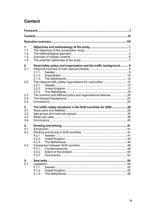 Content

Foreword .................................................................................................................... I
Content ..................................................................................................................... III
Executive summary................................................................................................VII
1.         Objectives and methodology of the study................................................. 1
1.1.       The objectives of the comparative study........................................................ 1
1.2.       The methodological approach ........................................................................ 2
1.3.       Overview of chapter contents ......................................................................... 6
1.4.       The potential usefulness of the study............................................................. 7
2.         Road safety policy and organisation and the traffic background........... 9
2.1.       Historical overview of main national policies.................................................. 9
           2.1.1. Sweden............................................................................................. 9
           2.1.2. Great Britain ................................................................................... 10
           2.1.3. The Netherlands............................................................................. 12
2.2.       The national traffic safety organisations for road safety .............................. 15
           2.2.1. Sweden........................................................................................... 15
           2.2.2. United Kingdom .............................................................................. 17
           2.2.3. The Netherlands............................................................................. 18
2.3.       The common and different policy and organisational features .................... 20
2.4.       The transport background ............................................................................ 22
2.5.       Conclusions .................................................................................................. 24
3.         The traffic safety situations in the SUN countries for 2000 ................... 26
3.1.       Road users and fatalities .............................................................................. 28
3.2.       Age groups and road user groups................................................................ 32
3.3.       Road user rates ............................................................................................ 36
3.4.       Conclusions .................................................................................................. 40
4.         Drinking and driving................................................................................... 41
4.1.       Introduction ................................................................................................... 41
4.2.       Drinking and driving in SUN countries ......................................................... 41
           4.2.1. Sweden........................................................................................... 41
           4.2.2. United Kingdom .............................................................................. 44
           4.2.3. The Netherlands............................................................................. 46
4.3.       Comparison between SUN countries ........................................................... 48
           4.3.1. Countermeasures........................................................................... 48
           4.3.2. Extent of the problem ..................................................................... 49
           4.3.3. Conclusions .................................................................................... 52
5.         Seat belts ..................................................................................................... 55
5.1.       Legislation..................................................................................................... 55
           5.1.1. Sweden........................................................................................... 55
           5.1.2. United Kingdom .............................................................................. 55
           5.1.3. The Netherlands............................................................................. 56




                                                                                                                               III
 