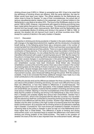 drinking drivers (over 0.08%) in Britain is somewhat over 400. It has to be noted that
the definitions of drinking drivers are different. With the same definition, the rate for
Britain would have been even higher. The official statistics for the Netherlands are
rather close to those for Sweden. In view of their incompleteness, the actual rate of
serious casualties/accidents (relative to the passenger cars or license holders) in the
Netherlands is very likely to be about 20%. The focus of the SUNflower-study is on the
period 1990 to 2000. However, improvements with regard to drinking and driving have
been made before that period in all three countries. The introduction of the legal blood
alcohol limit has brought major improvements. Both Britain and the Netherlands also
saw a considerable decline of drinking and driving in the period of 1980 to 1990. In
general, the situation did not improve much more in all three countries since 1990,
except for a period of decline in the early nineties in Sweden.

4.3.2.1.   Discussion
The decline in drinking and driving accidents in Sweden in the early nineties coincided
with changes in the legal blood alcohol limit, together with the introduction of evidential
breath testing. In the following period there was a temporary peak in the number of
screening tests from intensified enforcement. All this must have been accompanied with
a certain amount of planned and free publicity. There is no way to determine the relative
contribution of these elements. From what is known about the problem of drinking and
driving through the literature, it is not unlikely that the main contribution came from the
intensified enforcement with a peak in screening tests around 1994. But the reason for
the police to increase their screening efforts has probably been the legal change. There
have been several changes in countermeasures in the period from 1990 to 2000. In
Sweden the number of screening tests gradually went up again during the late nineties
and rehabilitation courses have been introduced. Great Britain also introduced
rehabilitation courses at the end of the period, there was a slow increase in the number
of screening tests and the testing of drivers involved in injury accidents went up (from
30% to 50%). Several changes were made to the sanctioning of drinking drivers in the
Netherlands during the period of study and administrative measures, including driver
improvement courses, were introduced halfway through the period. With the evidence
available, it has to be concluded that these additional changes have made no or only
small contributions to the overall problem of drinking and driving.

It is difficult to decide what are the differences between the three countries in the extent
and nature of the problem of drinking and driving. It is even more difficult to find out why
there are differences, or how they related to differences in countermeasures. The
following discussion has to be rather speculative. If the available statistics for Sweden
and Great Britain are accepted, it seems that the problem of drinking and driving is the
most serious in Britain. Bearing in mind the incompleteness of the Dutch statistics, it is
likely that the problem of drinking and driving in the Netherlands is also more serious
than in Sweden and probably slightly less serious than Great Britain. Sweden has a
legal limit of 0.02%, which is low compared with the other two countries. It is not certain
that this element by itself has contributed to preventing drinking and driving in Sweden,
let alone to the differences with the other countries. Another major difference between
Sweden and the other countries is the high number of screening tests from the higher
levels of enforcement. As a result the risk for drinking drivers to be detected is relatively
high in Sweden. Corrected for 10% more drivers per inhabitant in Sweden, the level of
screening tests by the police in Sweden is twice as high as in the Netherlands and 6
times higher than in Great Britain. This difference in levels of drinking and driving
enforcement could is an important factor to explain the differences in the extent of the
drinking and driving problem of the SUN-countries. This leads to the question of
whether the level of the limit is less important than the enforcement levels, although

50
 