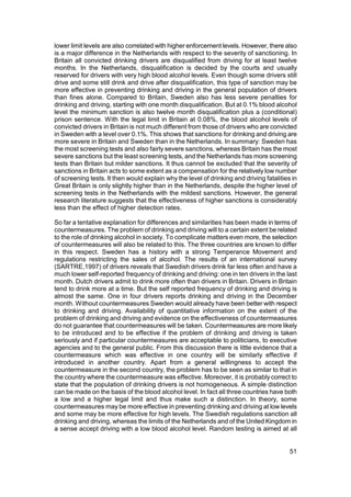 lower limit levels are also correlated with higher enforcement levels. However, there also
is a major difference in the Netherlands with respect to the severity of sanctioning. In
Britain all convicted drinking drivers are disqualified from driving for at least twelve
months. In the Netherlands, disqualification is decided by the courts and usually
reserved for drivers with very high blood alcohol levels. Even though some drivers still
drive and some still drink and drive after disqualification, this type of sanction may be
more effective in preventing drinking and driving in the general population of drivers
than fines alone. Compared to Britain, Sweden also has less severe penalties for
drinking and driving, starting with one month disqualification. But at 0.1% blood alcohol
level the minimum sanction is also twelve month disqualification plus a (conditional)
prison sentence. With the legal limit in Britain at 0.08%, the blood alcohol levels of
convicted drivers in Britain is not much different from those of drivers who are convicted
in Sweden with a level over 0.1%. This shows that sanctions for drinking and driving are
more severe in Britain and Sweden than in the Netherlands. In summary: Sweden has
the most screening tests and also fairly severe sanctions, whereas Britain has the most
severe sanctions but the least screening tests, and the Netherlands has more screening
tests than Britain but milder sanctions. It thus cannot be excluded that the severity of
sanctions in Britain acts to some extent as a compensation for the relatively low number
of screening tests. It then would explain why the level of drinking and driving fatalities in
Great Britain is only slightly higher than in the Netherlands, despite the higher level of
screening tests in the Netherlands with the mildest sanctions. However, the general
research literature suggests that the effectiveness of higher sanctions is considerably
less than the effect of higher detection rates.

So far a tentative explanation for differences and similarities has been made in terms of
countermeasures. The problem of drinking and driving will to a certain extent be related
to the role of drinking alcohol in society. To complicate matters even more, the selection
of countermeasures will also be related to this. The three countries are known to differ
in this respect. Sweden has a history with a strong Temperance Movement and
regulations restricting the sales of alcohol. The results of an international survey
(SARTRE,1997) of drivers reveals that Swedish drivers drink far less often and have a
much lower self-reported frequency of drinking and driving: one in ten drivers in the last
month. Dutch drivers admit to drink more often than drivers in Britain. Drivers in Britain
tend to drink more at a time. But the self reported frequency of drinking and driving is
almost the same. One in four drivers reports drinking and driving in the December
month. Without countermeasures Sweden would already have been better with respect
to drinking and driving. Availability of quantitative information on the extent of the
problem of drinking and driving and evidence on the effectiveness of countermeasures
do not guarantee that countermeasures will be taken. Countermeasures are more likely
to be introduced and to be effective if the problem of drinking and driving is taken
seriously and if particular countermeasures are acceptable to politicians, to executive
agencies and to the general public. From this discussion there is little evidence that a
countermeasure which was effective in one country will be similarly effective if
introduced in another country. Apart from a general willingness to accept the
countermeasure in the second country, the problem has to be seen as similar to that in
the country where the countermeasure was effective. Moreover, it is probably correct to
state that the population of drinking drivers is not homogeneous. A simple distinction
can be made on the basis of the blood alcohol level. In fact all three countries have both
a low and a higher legal limit and thus make such a distinction. In theory, some
countermeasures may be more effective in preventing drinking and driving at low levels
and some may be more effective for high levels. The Swedish regulations sanction all
drinking and driving, whereas the limits of the Netherlands and of the United Kingdom in
a sense accept driving with a low blood alcohol level. Random testing is aimed at all


                                                                                          51
 