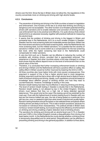 drivers over the limit. Since the law in Britain does not allow this, the regulations in this
country concentrate more on drinking and driving with high alcohol levels.

4.3.3. Conclusions

−    The prevention of drinking and driving in the SUN-countries is based on legislation
     and enforcement. One function of the law is to show that drinking and driving is
     dangerous and not acceptable. The other function is to threaten potential drinking
     drivers with sanctions and to enable detection and conviction of drinking drivers.
     Law enforcement has to be practical and effective. It is quite obvious that a blood
     alcohol limit is an absolute necessity, together with practical methods for measuring
     the alcohol level.
−    It seems that the problem of drinking and driving is the biggest in Britain and
     somewhat less in the Netherlands, but it is a much smaller problem in Sweden.
     Sweden has the most screening tests and moderately severe sanctions. Britain has
     the most severe sanctions but the least screening tests, while the Netherlands has
     more screening tests, but the mildest sanctions. It is possible that the severity of
     sanctions in Britain acts to some extent as a compensation for the low screening
     test level, while the higher screening test level in the Netherlands could
     compensate for milder sanctions.
−    A very low limit such as in Sweden can be effective in reducing the number of
     accidents with drinking drivers, provided that is appropriately enforced. The
     experience in Sweden and other countries where a limit was changed to a lower
     level shows that the effects depend more on the level of enforcement than on the
     actual value of the limit.
−    Therefore, it is concluded that further increasing enforcement levels on drinking
     and driving in Britain and the Netherlands will have a positive effect on safety; the
     safety effect in Britain would be further improved by lowering the limit to 0.05%.
−    All three countries also have higher limits with more severe consequences. One
     argument in support of this is that a higher alcohol level is more dangerous.
     Another argument could be that a driver with a high alcohol level is likely to have a
     habit of frequent drinking and driving. Ideally, such regulations should be based on
     knowledge about different groups of drinking drivers and how they react to
     countermeasures. However, knowledge is lacking in this area.
−    Random breath testing has been found effective in reducing drinking and driving.
     The level of random breath testing in Sweden is double that in the Netherlands.
     Random breath testing is not allowed by law in the United Kingdom. Drinking
     drivers must believe that they run a high risk of being detected (general
     deterrence). This would only be the case if the testing cannot be predicted by the
     road user. Even with the highest level of random testing found in Sweden with one
     test per five licence holders per year, the risk of being tested on a particular trip is
     still very low, even on weekend night trips when levels of alcohol are usually higher.
     Random testing therefore should be based on the selected times and places where
     drinking drivers are likely to be found. This is still a random procedure, because it is
     not based on individual driver characteristics. The political climate in Britain does
     not favour random breath testing, but it would improve the efficiency of enforcement
     on drinking and driving enabling a higher detection level of drinking drivers.
−    The sanctions for drinking and driving with an alcohol level over 0.1% in Sweden
     and over 0.08% in the United Kingdom include a disqualification from driving of at
     least twelve month. In the Netherlands the courts decide whether a drinking driver
     is temporarily disqualified and for what period. Disqualification can be effective in
     preventing drinking and driving in the general population, in addition to fines alone,



52
 