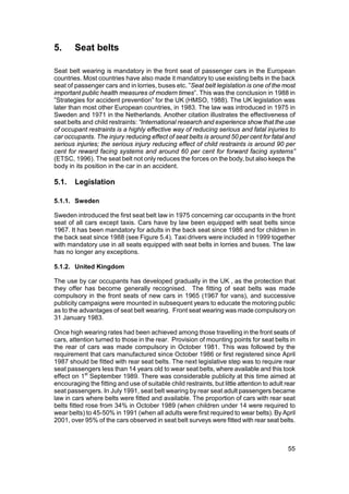 5.      Seat belts

Seat belt wearing is mandatory in the front seat of passenger cars in the European
countries. Most countries have also made it mandatory to use existing belts in the back
seat of passenger cars and in lorries, buses etc. ”Seat belt legislation is one of the most
important public health measures of modern times”. This was the conclusion in 1988 in
”Strategies for accident prevention” for the UK (HMSO, 1988). The UK legislation was
later than most other European countries, in 1983. The law was introduced in 1975 in
Sweden and 1971 in the Netherlands. Another citation illustrates the effectiveness of
seat belts and child restraints: “International research and experience show that the use
of occupant restraints is a highly effective way of reducing serious and fatal injuries to
car occupants. The injury reducing effect of seat belts is around 50 per cent for fatal and
serious injuries; the serious injury reducing effect of child restraints is around 90 per
cent for reward facing systems and around 60 per cent for forward facing systems”
(ETSC, 1996). The seat belt not only reduces the forces on the body, but also keeps the
body in its position in the car in an accident.

5.1.    Legislation

5.1.1. Sweden

Sweden introduced the first seat belt law in 1975 concerning car occupants in the front
seat of all cars except taxis. Cars have by law been equipped with seat belts since
1967. It has been mandatory for adults in the back seat since 1986 and for children in
the back seat since 1988 (see Figure 5.4). Taxi drivers were included in 1999 together
with mandatory use in all seats equipped with seat belts in lorries and buses. The law
has no longer any exceptions.

5.1.2. United Kingdom

The use by car occupants has developed gradually in the UK , as the protection that
they offer has become generally recognised. The fitting of seat belts was made
compulsory in the front seats of new cars in 1965 (1967 for vans), and successive
publicity campaigns were mounted in subsequent years to educate the motoring public
as to the advantages of seat belt wearing. Front seat wearing was made compulsory on
31 January 1983.

Once high wearing rates had been achieved among those travelling in the front seats of
cars, attention turned to those in the rear. Provision of mounting points for seat belts in
the rear of cars was made compulsory in October 1981. This was followed by the
requirement that cars manufactured since October 1986 or first registered since April
1987 should be fitted with rear seat belts. The next legislative step was to require rear
seat passengers less than 14 years old to wear seat belts, where available and this took
effect on 1st September 1989. There was considerable publicity at this time aimed at
encouraging the fitting and use of suitable child restraints, but little attention to adult rear
seat passengers. In July 1991, seat belt wearing by rear seat adult passengers became
law in cars where belts were fitted and available. The proportion of cars with rear seat
belts fitted rose from 34% in October 1989 (when children under 14 were required to
wear belts) to 45-50% in 1991 (when all adults were first required to wear belts). By April
2001, over 95% of the cars observed in seat belt surveys were fitted with rear seat belts.



                                                                                             55
 