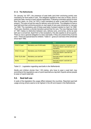 5.1.3. The Netherlands

On January 1st 1971, the presence of seat belts (and their anchoring points) was
mandatory for front seats in cars. The obligation applied to new cars or those, since a
particular date, having a (new) vehicle registration. Following a transition period of more
than four years, on June 1st 1975, it was mandatory to wear a seat belt if they were
present. This was not yet the case for delivery vans and lorries. The obligation to have a
seat belt (and their anchoring points) on rear seats of cars was introduced on January
1st 1990. The mandatory use of these seat belts if present started on April 1st 1992.
There was, therefore, a shorter transition period than for cars. The new Highway Code
of 1991 makes no distinction between cars, delivery vans, and lorries, as far as seat
belt use is concerned. Apart from a few exceptions, this also applies to all occupants.
There is now a general obligation to wear seat belts; if they are present they must be
worn. There are special laws for children. Table 5.1. gives an overview of the whole law
since April 1992.

 Person              Front                              Rear
 Child 0-3 year      Mandatory use of child seats       Mandatory presence: mandatory use
                                                        Child seat absent: seat belt use not
                                                        mandatory
 Child 3-12 year     Mandatory use of child seats       Mandatory presence: mandatory use
                                                        Child seat absent: seat belt use
                                                        mandatory
 Child 12y & older   Mandatory use seat belt            Seat belt present: seat belt use
                                                        mandatory
 Adults              Mandatory use seat belt            Seat belt present: seat belt use
                                                        mandatory


Table 5.1. Legislation regarding seat belts in the Netherlands

Adults and children shorter than 1.50 metres, who have to wear a seat belt, may
according to the regulations use a 3-point seat belt as a lap belt. Experts advise people
to wear a 3-point seat belt.

5.2.      Seat belt use
In spite of the legislation the usage differs between the countries. Reported seat belt
usage among drivers seems to be highest in the UK and lowest in the Netherlands.




56
 