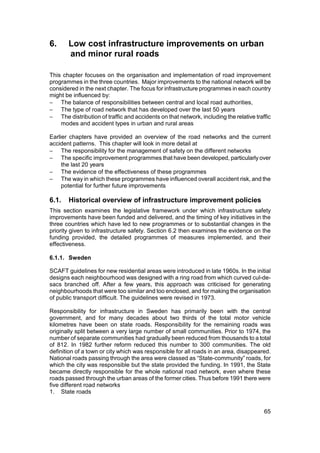 6.     Low cost infrastructure improvements on urban
       and minor rural roads

This chapter focuses on the organisation and implementation of road improvement
programmes in the three countries. Major improvements to the national network will be
considered in the next chapter. The focus for infrastructure programmes in each country
might be influenced by:
− The balance of responsibilities between central and local road authorities,
− The type of road network that has developed over the last 50 years
− The distribution of traffic and accidents on that network, including the relative traffic
    modes and accident types in urban and rural areas

Earlier chapters have provided an overview of the road networks and the current
accident patterns. This chapter will look in more detail at
− The responsibility for the management of safety on the different networks
− The specific improvement programmes that have been developed, particularly over
     the last 20 years
− The evidence of the effectiveness of these programmes
− The way in which these programmes have influenced overall accident risk, and the
     potential for further future improvements

6.1.   Historical overview of infrastructure improvement policies
This section examines the legislative framework under which infrastructure safety
improvements have been funded and delivered, and the timing of key initiatives in the
three countries which have led to new programmes or to substantial changes in the
priority given to infrastructure safety. Section 6.2 then examines the evidence on the
funding provided, the detailed programmes of measures implemented, and their
effectiveness.

6.1.1. Sweden

SCAFT guidelines for new residential areas were introduced in late 1960s. In the initial
designs each neighbourhood was designed with a ring road from which curved cul-de-
sacs branched off. After a few years, this approach was criticised for generating
neighbourhoods that were too similar and too enclosed, and for making the organisation
of public transport difficult. The guidelines were revised in 1973.

Responsibility for infrastructure in Sweden has primarily been with the central
government, and for many decades about two thirds of the total motor vehicle
kilometres have been on state roads. Responsibility for the remaining roads was
originally split between a very large number of small communities. Prior to 1974, the
number of separate communities had gradually been reduced from thousands to a total
of 812. In 1982 further reform reduced this number to 300 communities. The old
definition of a town or city which was responsible for all roads in an area, disappeared.
National roads passing through the area were classed as “State-community” roads, for
which the city was responsible but the state provided the funding. In 1991, the State
became directly responsible for the whole national road network, even where these
roads passed through the urban areas of the former cities. Thus before 1991 there were
five different road networks
1. State roads


                                                                                        65
 