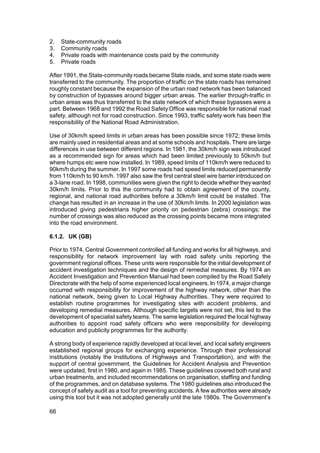 2.   State-community roads
3.   Community roads
4.   Private roads with maintenance costs paid by the community
5.   Private roads

After 1991, the State-community roads became State roads, and some state roads were
transferred to the community. The proportion of traffic on the state roads has remained
roughly constant because the expansion of the urban road network has been balanced
by construction of bypasses around bigger urban areas. The earlier through-traffic in
urban areas was thus transferred to the state network of which these bypasses were a
part. Between 1968 and 1992 the Road Safety Office was responsible for national road
safety, although not for road construction. Since 1993, traffic safety work has been the
responsibility of the National Road Administration.

Use of 30km/h speed limits in urban areas has been possible since 1972; these limits
are mainly used in residential areas and at some schools and hospitals. There are large
differences in use between different regions. In 1981, the 30km/h sign was introduced
as a recommended sign for areas which had been limited previously to 50km/h but
where humps etc were now installed. In 1989, speed limits of 110km/h were reduced to
90km/h during the summer. In 1997 some roads had speed limits reduced permanently
from 110km/h to 90 km/h. 1997 also saw the first central steel wire barrier introduced on
a 3-lane road. In 1998, communities were given the right to decide whether they wanted
30km/h limits. Prior to this the community had to obtain agreement of the county,
regional, and national road authorities before a 30km/h limit could be installed. The
change has resulted in an increase in the use of 30km/h limits. In 2000 legislation was
introduced giving pedestrians higher priority on pedestrian (zebra) crossings; the
number of crossings was also reduced as the crossing points became more integrated
into the road environment.

6.1.2. UK (GB)

Prior to 1974, Central Government controlled all funding and works for all highways, and
responsibility for network improvement lay with road safety units reporting the
government regional offices. These units were responsible for the initial development of
accident investigation techniques and the design of remedial measures. By 1974 an
Accident Investigation and Prevention Manual had been compiled by the Road Safety
Directorate with the help of some experienced local engineers. In 1974, a major change
occurred with responsibility for improvement of the highway network, other than the
national network, being given to Local Highway Authorities. They were required to
establish routine programmes for investigating sites with accident problems, and
developing remedial measures. Although specific targets were not set, this led to the
development of specialist safety teams. The same legislation required the local highway
authorities to appoint road safety officers who were responsibility for developing
education and publicity programmes for the authority.

A strong body of experience rapidly developed at local level, and local safety engineers
established regional groups for exchanging experience. Through their professional
institutions (notably the Institutions of Highways and Transportation), and with the
support of central government, the Guidelines for Accident Analysis and Prevention
were updated, first in 1980, and again in 1985. These guidelines covered both rural and
urban treatments, and included recommendations on organisation, staffing and funding
of the programmes, and on database systems. The 1980 guidelines also introduced the
concept of safety audit as a tool for preventing accidents. A few authorities were already
using this tool but it was not adopted generally until the late 1980s. The Government’s

66
 
