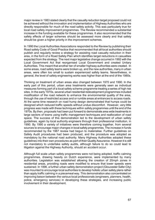 major review in 1983 stated clearly that the casualty reduction target proposed could not
be achieved without the innovation and implementation of Highway Authorities who are
directly responsible for much of the road safety activity. This was particularly true for
local road safety improvement programmes. The Review recommended a substantial
increase in the funding available for these programmes. It also recommended that the
safety effects of larger schemes should be assessed more clearly and that safety
should be given a higher priority in the improvement schemes.

In 1990 the Local Authorities Associations responded to the Review by publishing their
Road safety Code of Good Practice that recommended that all local authorities should
publish and regularly review a strategy for assisting road casualty reduction in their
area, in the form of a Road Safety Plan which identifies target reductions in casualties
expected from the strategy. The next major legislative change occurred in 1992 with the
Local Government Act that reorganised Local Government and created Unitary
Authorities. This meant that another tier of smaller highway authorities were created. In
some areas, road safety teams were broken up, and the new authorities, many in urban
areas, were often too small to sustain experienced safety teams. Nevertheless, in
general, the level of safety engineering works was higher than at the end of the 1980s.

Thinking on treatment of urban areas also changed between 1970 and 1990. In the
early part of this period, urban area treatments were generally seen as individual
measures forming part of a local safety scheme programme treating a series of high risk
sites. In the early 1970s, several urban residential redevelopment programmes included
modification of the road network to enhance the environmental quality of the area,
through the use of restricted access and or rumble areas at entrances to access roads.
At the same time research on road hump design demonstrated that humps could be
designed which reduced traffic speeds without undue discomfort. However, very little
progress was made with these techniques within safety programmes until the end of the
1970s. By then, proposals had been put forward to demonstrate area wide treatments in
large sectors of towns using traffic management techniques and reallocation of road
space. The success of this demonstration led to the development of urban safety
guidelines, again by local authority engineers through their professional institution, in
1990. By 1990 a variety of initiatives were therefore coming together, from several
sources to encourage major changes in local safety programmes. The increase in funds
recommended by the 1987 review had begun to materialise. Further guidelines on
Safety Audit procedures had been produced, and the procedure was adopted as
mandatory by the national road authority. Many Highway Authorities adopted these
guidelines into their own procedures as part of their Quality Assurance. However it is still
not mandatory to undertake safety audits, although failure to do so could lead to
litigation against the Highway Authority, should an accident occur.

Although full scale urban safety programmes were not being adopted, traffic calming
programmes, drawing heavily on Dutch experience, were implemented by many
authorities. Legislation was established allowing the creation of 20mph zones in
residential areas, providing roads were modified to ensure that lower speeds were
sustained. In 1996, a further urban safety demonstration project (Gloucester Safer City)
was mounted to encourage local authorities to develop holistic urban safety plans rather
than apply traffic calming in a piecemeal way. This demonstration also concentrated on
improving liaison between the various local professionals (engineers, planners, health,
police, emergency services) in developing these strategies, and increasing public
involvement in their development.




                                                                                         67
 