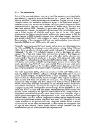 6.1.3. The Netherlands

During 1970s an entirely different principle to that of the separation of modes of traffic
was adopted for residential areas in the Netherlands, compared with the Radburn
principle and SCAFT guidelines being adopted elsewhere. The new principle aimed at
integration rather than separation, and became known by the Dutch word “woonerf”,
nowadays refrred to as homezones. Motorised traffic is accepted in these areas, but is
subordinate to other road users, and has to travel at “walking pace”. Woonerfs were
given legal status in 1976. Evaluation of some areas reported 70% reduction in all
injury accidents. However, the application of the woonerf often remained restricted to
only a limited number of relatively small areas, due to the very strict design
requirements, the high construction costs, and the extra space needed to fulfil the
design layouts. In 1983, legislation provided for an alternative approach, by which a
legal speed limit of 30km/h could be placed on roads or zones within urban areas.
Decentralisation of the management of local road safety activities occurred mainly
during the 1980s and early 1990s, and is still ongoing.

Policies for major improvement of roads outside built up areas were developed during
the 1960s and 1970s. But alongside investment in motorways during the late 1970s and
1980s, there was also investment on segregated cycle paths. A spearhead policy
introduced in the late 1970s included measures to improve blackspots as well as
measures for cyclists and moped riders (demonstration projects in The Hague and
Tilburg). Major demonstration projects of area wide urban safety schemes were
implemented in Rijswijk and Eindhoven in the early 1980s compared traffic safety
achieved by three alternative levels of treatment of residential roads - woonerven, 30
km/h zones, and more low cost traffic calming including one way street systems. As a
result a general policy of 30km/h zones was adopted. The second road safety policy
developed in 1989 recognised the importance of participation by local and provincial
road authorities and other stakeholders, in achieving changes to the local road network.

The vision Sustainable Safety, which was developed in the early 1990s, aims to
reclassify roads clearly into three categories (through roads, distributors roads, and
access roads) leading to a functional hierarchy of roads and streets. To support the
reclassification, the infrastructure for each road category will be unique in character, two
urban classes and three rural classes are envisaged. The Starting-up phase of
Sustainable safety focusses into those sites where there is evidence of high risk.
30km/h urban zones and 60ph rural zones will be extended, priorities made more
consistent on roundabouts, and mopeds are required to use the roadway instead of
segregated cycle paths. The legislation for introducing a 30km/h speed limit in urban
areas was revised in 1999 and less (costly) infrastructural countermeasures were
required.. By the end of 1999, the legislation was enacted to make it compulsory for all
mopeds to travel on the carriageway in urban areas instead of on cycle paths. Right of
way for cyclists entering from right was implemented in 2001. In the meantime, for more
than 90% of the Dutch road network, categorisation plans have been made and formally
established by the road authorities. The period from 2002-2010 is expected to see the
further realisation of the planned new road categories. Intrinsic to this is further
expansion of the 30km/h and 60km/h networks. But their benefits are not expected to be
as high as from previous 30km/h zones because design standards ('low cost
implementation') are set lower to enable rapid implementation.




68
 