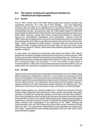 6.2.    The tactics, funding and operational activities for
        infrastructural improvements
6.2.1. Sweden

Prior to 1997, almost none of the traffic safety programmes explicitly included road
engineering measures, as a main part of their strategy.             Low cost engineering
measures were not seen as an important part of the safety programme. This is not
surprising given the relatively low traffic flows and accident rates, that result in very few
individual high risk sites. As recently as 1994, the Traffic Safety Program for 1995-2000
presented by the National Road Administration did not regard engineering measures as
traffic safety measures, except where these involved improvements in intersection
layouts (e.g. channelisation, signalisation, and roundabouts). However during the
1990s, there were programmes to improve the use of protective barriers on motorways,
and subsequently, from 1998, to use steel rope barriers along the centre of 3 lane inter-
urban roads, to separate the traffic streams. Changes were also made during the
1980s and 1990s, to adjust downwards the speed limits on inter-urban roads, using
90km/h limits instead of 110km/h, where these were justified by high flows or by adverse
weather conditions.

In urban areas, the replanning of residential roads dated from before 1970. 30km/h
speed limits have been gradually introduced over a long period, but the change in 1998
to allow communities to decide for themselves has increased their use. There are now
2000-3000 kilometres of street with speed limits of 30km/h, but this still only represents
6% of community roads, and only about 1 or 2% of the traffic in urban areas. A
recommendation in 1982, that all urban speeds should be reduced to 30km/h, was not
implemented. No information is available on the funding of these various measures.

6.2.2. UK (GB)

Central Government funds all work associated with Motorways and Trunk Roads. Road
safety improvement infrastructure schemes on local roads are financed by Central
Government Capital Funds that are bid for by Local Authorities. During the 1980’s safety
scheme capital funding was allocated annually and was 'ring fenced' so that it was used
only for safety schemes. The expenditure was monitored and the greater success in
casualty reduction was often rewarded by greater allocation the following year. This
acted as an incentive and may have been a major contribution to achieving targets.

Safety funding appears as a specific budget line in Government accounts. But this
funding largely represents that allocated for these specific ring fenced local safety
schemes. To qualify for funding they needed to show high First Year Rate of Return.
Over time this budget line also included funds that were used where Government invited
local authorities to bid for more specific safety programmes relating to specific types of
engineering or education scheme. Figure 6.1 shows that the budget designated for local
safety schemes rose substantially at the beginning of the 1990s, following the
recommendation from the 1987 Review that Government should “increase to £30-50
million per year. The programmes implemented by local authorities are usually some
25% higher, supplementing these centrally designated funds from other parts of their
central transport budgets.




                                                                                          69
 