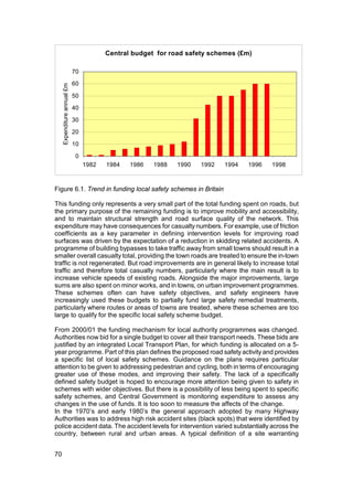 Central budget for road safety schemes (£m)

                             70

                             60
     Expenditure annual £m




                             50

                             40

                             30

                             20

                             10

                              0
                                  1982   1984   1986   1988   1990   1992   1994   1996   1998



Figure 6.1. Trend in funding local safety schemes in Britain

This funding only represents a very small part of the total funding spent on roads, but
the primary purpose of the remaining funding is to improve mobility and accessibility,
and to maintain structural strength and road surface quality of the network. This
expenditure may have consequences for casualty numbers. For example, use of friction
coefficients as a key parameter in defining intervention levels for improving road
surfaces was driven by the expectation of a reduction in skidding related accidents. A
programme of building bypasses to take traffic away from small towns should result in a
smaller overall casualty total, providing the town roads are treated to ensure the in-town
traffic is not regenerated. But road improvements are in general likely to increase total
traffic and therefore total casualty numbers, particularly where the main result is to
increase vehicle speeds of existing roads. Alongside the major improvements, large
sums are also spent on minor works, and in towns, on urban improvement programmes.
These schemes often can have safety objectives, and safety engineers have
increasingly used these budgets to partially fund large safety remedial treatments,
particularly where routes or areas of towns are treated, where these schemes are too
large to qualify for the specific local safety scheme budget.

From 2000/01 the funding mechanism for local authority programmes was changed.
Authorities now bid for a single budget to cover all their transport needs. These bids are
justified by an integrated Local Transport Plan, for which funding is allocated on a 5-
year programme. Part of this plan defines the proposed road safety activity and provides
a specific list of local safety schemes. Guidance on the plans requires particular
attention to be given to addressing pedestrian and cycling, both in terms of encouraging
greater use of these modes, and improving their safety. The lack of a specifically
defined safety budget is hoped to encourage more attention being given to safety in
schemes with wider objectives. But there is a possibility of less being spent to specific
safety schemes, and Central Government is monitoring expenditure to assess any
changes in the use of funds. It is too soon to measure the affects of the change.
In the 1970’s and early 1980’s the general approach adopted by many Highway
Authorities was to address high risk accident sites (black spots) that were identified by
police accident data. The accident levels for intervention varied substantially across the
country, between rural and urban areas. A typical definition of a site warranting


70
 
