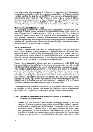 were only required when entering a 30 km/h-zone, at intersections, and at sites which
are unsafe or potentially unsafe. It was soon recognised that the foreseen budgets
would be insufficient to treat the planned 12,000 extra kilometres of roads and streets -
many existing urban roads of wide dimensions were costly to modify to 30km/h
standards. Local road authorities applied for budgets to modify a total of some 30,000
kilometres (i.e 2.5 times the plan). By 2002, it is claimed that 50% of urban streets which
could be potentially redesigned as 30 km/h-street, has now been treated in this way.

Minor and major roads in rural areas
The Starting-up programme for Sustanable Safety proposed that between 1998-2001
the length of infrastructurally redesigned roads in 60km/h-zones would increase by
3000 kms ( about 7% of roads outside built up areas). A manual on design and layout
alternatives for these roads has been prepared, and it is reported that this goal has
been reached. Currently road authorities in the Netherlands are experimenting with new
methods of preventing overtaking on rural single carriageway roads. Experiments how
to design the separation (hard and soft alternatives) are being carried out all over the
Netherlands and first results are encouraging.

Traffic management
At the end of 1999 moped drivers were not allowed anymore to use bicycle paths in
built-up areas. However, road authorities had to decide for each path separately if this
general rule could be applied safely. Many local authorities decided to make exceptions
to the general rule, mostly because of expected difficulties when mixing mopeds with
high motor vehicle volumes at junctions, or with speeding cars at road sections. A first
evaluation in 2001 showed a 15% reduction of injury accidents.

Uniform right-of-way rules for all road users were to be introduced in May 2001. Until
that moment slow moving traffic had to give priority to motor vehicles coming from right
or left. Skipping this exception to the general priority rules could possibly result in many
more accidents. Especially because the general priority rules applies to most of the
junctions in the Netherlands. Only a small minority of the total number of junctions was
provided with priority signs. So the change in priority rules should only be made
provided that priority signs were installed at each junction of main roads. However, most
local authorities claimed that most of the junctions on their main roads were already
provided with priority signs. Within residential areas relevant junctions (considered as
not safe) should be reconstructed into raised junctions. At the end of 2001, 57% of local
authorities had already implemented these type of reconstructions.

According to national guidelines, roundabouts with bicycle paths in built-up areas should
be regulated in such a way that cars leaving the roundabout should give priority to
crossing cyclists. This regulation is still being debated among road authorities.


6.2.4. Comparing aspects of management and funding of local safety
       engineering programmes

−    Work on local road engineering programmes is managed differently in the three
     countries. Britain decentralised responsibility fully in 1974 for all but a relatively
     small network of national roads. In Netherlands, the transfer of responsibility has
     been more gradual. In Sweden, although the urban communities are active in local
     road improvement, the main programmes have always been defined at national
     level. The rural roads, and particularly the national road network, is the main focus
     for these programmes. It is not obvious that these differences matter, although it is


72
 