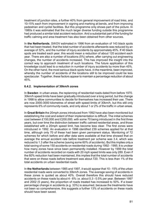 treatment of junction sites, a further 40% from general improvement of road links, and
10-15% each from improvement in signing and marking at bends, and from improving
pedestrian and cyclist facilities. But this programme only shows part of the picture. In
1980s it was estimated that the much larger diverse funding outside this programme
had produced a similar total accident reduction. And a substantial part of the funding for
traffic calming and area treatment has also been obtained from other sources.

In the Netherlands, SWOV estimated in 1996 from an evaluation of 143 black spots
that had been treated, that the total number of accidents afterwards was reduced by an
average of 32%, and the number of injury accidents by approximately 45%. If 40 black
spots are treated each year, this would mean a reduction of about 120 accident each
year. There are also a number of locations (5%) where, after carrying out engineering
changes, the number of accidents increased. This has improved the insight into the
correct way to approach treatment of such locations. The future application of this
knowledge could lead to a reduction in number of injury accidents by more than 45%.
On the other hand, the most serious black spots have, in the meantime, been improved,
whereby the number of accidents of the locations still to be improved could be less
spectacular. Together, these factors appear to maintain a percentage reduction of about
45%.

6.4.2. Implementation of 30km/h zones

In Sweden in urban areas, the replanning of residential roads dated from before 1970.
30km/h speed limits have been gradually introduced over a long period, but the change
in 1998 to allow communities to decide for themselves has increased their use. There
are now 2000-3000 kilometres of street with speed limits of 30km/h, but this still only
represents 6% of community roads, and only about 1 or 2% of the traffic in urban areas.

In Great Britain the 20mph zones introduced from 1992 have also been monitored but
establishing the cost and extent of their implementation is difficult. The initial schemes
cost between £150,000 and £200,000, with some 70 being introduced in the first three
years, but over time the distinction between traffic calmed residential areas, and those
established with a 20mph speed limit, has become less clear. The first zones were
introduced in 1992. An evaluation in 1996 identified 239 schemes applied for at that
time, although only 70 of these had been given permanent status. Monitoring of 72
schemes for which before and after data were available at that time showed that on
average the annual accident rate before treatment per scheme was 3.4, which was
reduced to 1.3 after the scheme (saving some 60% of accidents). But this implies only a
total saving of some 150 accidents on residential roads during 1992 - 1995. It is unclear
how many zones have since been permanently installed. However by 1999 the total
number of accidents recorded on roads with 20 mph speed limits was only 289. Even if
the 60% reduction had been maintained, this implies that the total number of accidents
that were on these roads before treatment was about 720. This is less than 1% of the
total accidents on urban residential roads.

In the Netherlands between 1985 and 1997, it would appear that 10 - 15% of the urban
residential roads were converted to 30km/h zones. The average saving of accidents in
these zones is quoted as about 40%. Overall therefore this should have reduced
accidents on these roads by about 4 - 6% i.e. about 0.3 - 0.5% per year. Between 1997
and 2002 (5 years), the proportion of roads treated has increased to 50%. If a lower
percentage change in accidents (e.g. 33%) is assumed, because the treatments have
not been so comprehensive, this suggests a further 13% of accidents on these roads
should have been saved.


                                                                                       81
 