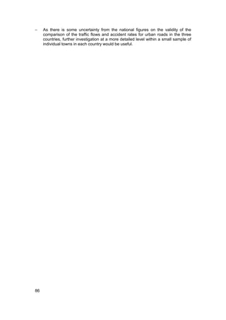 −    As there is some uncertainty from the national figures on the validity of the
     comparison of the traffic flows and accident rates for urban roads in the three
     countries, further investigation at a more detailed level within a small sample of
     individual towns in each country would be useful.




86
 