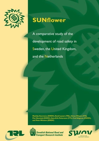 SUNflower




SUNflower: A comparative study of the development of road safety in Sweden, the United Kingdom, and the Netherlands
                                                                                                                      A comparative study of the

                                                                                                                      development of road safety in

                                                                                                                      Sweden, the United Kingdom,

                                                                                                                      and the Netherlands




                                                                                                                      Matthijs Koornstra (SWOV), David Lynam (TRL), Göran Nilsson (VTI),
                                                                                                                      Piet Noordzij (SWOV), Hans-Erik Pettersson (VTI), Fred Wegman (SWOV),
                                                                                                                      and Peter Wouters (SWOV)




                                                                                                                                                                              institute for
                                                                                                                                                                           road safety research
 