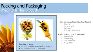 Packing and Packaging
-Ways to sell the product-
Basic Line in Tesco:
• As a big bouquet (More tan 2 sunflowers)
• As a small bouquet (2 Sunflowers)
• As a big bouquet (More tan 2 sunflowers)
• Aniversary
• Home or work
• Weddings
• Birthdays celebrations
• As a small bouquet (2 Sunflowers)
• Special Dates
• Mothers Day
• Saint Valentines
• To say thanks
 