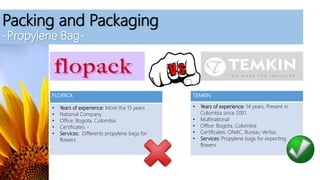 Packing and Packaging
-Propylene Bag-
FLOPACK
• Years of experience: More tha 15 years
• National Company
• Office: Bogota, Colombia
• Certificates: -
• Services: Differents propylene bags for
flowers
TEMKIN
• Years of experience: 14 years, Present in
Colombia since 2001.
• Multinational
• Office: Bogota, Colombia
• Certificates: ONAC, Bureau Veritas
• Services: Propylene bags for exporting
flowers
 