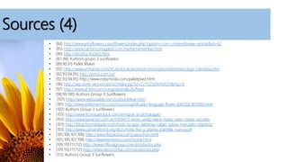 Sources (4)
• (84) http://www.jettyflowers.com/flowers/index.php?option=com_content&view=article&id=62
• (85) http://www.cartoncorrugado.com.mx/herramientas.html
• (86) http://emdisa.mx/bct.html
• (87-88) Authors grupo 3 sunflowers
• (89,90,91) Pallet Maker
• (92) http://www.airfrance.com/VE/es/local/avotreservice/relationclientele/cargo colombia.htm
• (92,93,94,95) http://ercol.com.co/
• (92,93,94,95) http://www.indsimoda.com/palletplast.html
• (96) http://asp.zone-secure.net/v2/index.jsp?id=2271/2920/45623&lng=fr
• (97) http://www.af-klm.com/cargo/portalb2b/fresh
• (98,99,100) Authors Group 3 Sunflowers
• (101) http://www.webusable.com/coloursMean.htm
• (101) http://www.enfemenino.com/trucos/significado-lenguaje-flores-d30120c367060.html
• (102) Authors Group 3 sunflowers
• (103) http://www.fromspaintouk.com/emigrar-a-uk/trabajar/
• (103) http://www.lanacion.com.ar/1569473-reino-unido-tiene-hasta-siete-clases-sociales
• (103) http://blog.fromdoppler.com/todo-lo-que-deberias-saber-sobre-mercado-objetivo/
• (103) http://www.camaraferrol.org/docs/nota_flor_y_planta_plantilla_nueva.pdf
• (105,106,107,108) http://www.flopacksa.com/capuchon.html
• (105,106,107,108) http://www.temkinco.com/home.html
• (109,110,111,112) http://www.cifloralgroup.com/productos.php
• (109,110,111,112) http://www.decorcintas.com/productos.php
• (113) Authors Group 3 Sunflowers
 