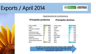 Exports / April 2014
En 2013, las exportaciones fueron U$ 1.689,6
millones; en el periodo enero abril del 2014,
alcanzaron U$ 515,5.
Departamento de Cundinamarca
 