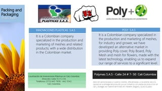 Packing and
Packaging
-Plastic Mesh-
INNOVACIONES PLASTICAS S.A.S
It is a Colombian company
specialized in the production and
marketing of meshes and related
products; with a wide distribution
in the Colombian market.
POLY S.A.S
It is a Colombian company specialized in
the production and marketing of meshes,
for industry and grower, we have
developed an alternative market in
providing Poly cover, Poly Board, Poly
Mesh and mesh for flowers, made with the
latest technology, enabling us to expand
our range of services to a significant level.
 