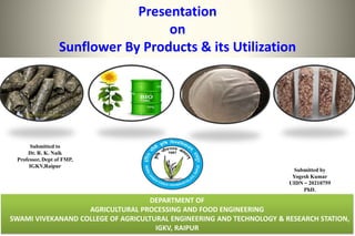 Presentation
on
Sunflower By Products & its Utilization
DEPARTMENT OF
AGRICULTURAL PROCESSING AND FOOD ENGINEERING
SWAMI VIVEKANAND COLLEGE OF AGRICULTURAL ENGINEERING AND TECHNOLOGY & RESEARCH STATION,
IGKV, RAIPUR
Submitted by
Yogesh Kumar
UIDN – 20210759
PhD.
Submitted to
Dr. R. K. Naik
Professor, Dept of FMP,
IGKV,Raipur
 