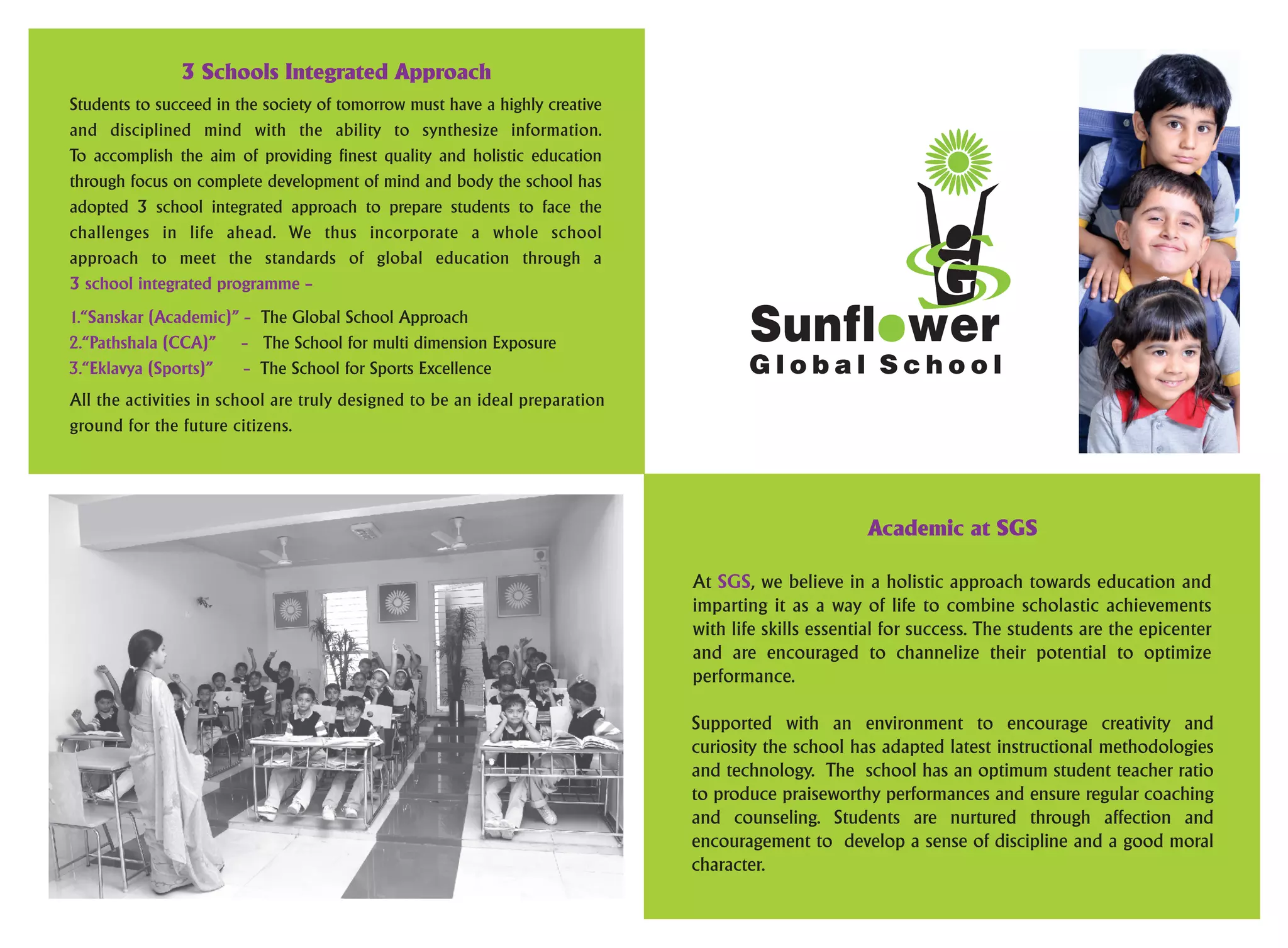 G l o b a l S c h o o l
3 Schools Integrated Approach
Students to succeed in the society of tomorrow must have a highly creative
and disciplined mind with the ability to synthesize information.
To accomplish the aim of providing finest quality and holistic education
through focus on complete development of mind and body the school has
adopted 3 school integrated approach to prepare students to face the
challenges in life ahead. We thus incorporate a whole school
approach to meet the standards of global education through a
3 school integrated programme –
1.“Sanskar (Academic)” – The Global School Approach
The School for multi dimension Exposure2.“Pathshala (CCA)” –
The School for Sports Excellence3.“Eklavya (Sports)” –
All the activities in school are truly designed to be an ideal preparation
ground for the future citizens.
Academic at SGS
At , we believe in a holistic approach towards education andSGS
imparting it as a way of life to combine scholastic achievements
with life skills essential for success. The students are the epicenter
and are encouraged to channelize their potential to optimize
performance.
Supported with an environment to encourage creativity and
curiosity the school has adapted latest instructional methodologies
and technology. The school has an optimum student teacher ratio
to produce praiseworthy performances and ensure regular coaching
and counseling. Students are nurtured through affection and
encouragement to develop a sense of discipline and a good moral
character.
 