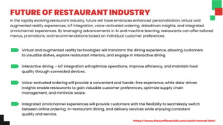 Virtual and augmented reality technologies will transform the dining experience, allowing customers
to visualize dishes, explore restaurant interiors, and engage in interactive dining
interactive dining. • IoT integration will optimize operations, improve efficiency, and maintain food
quality through connected devices.
Voice-activated ordering will provide a convenient and hands-free experience, while data-driven
insights enable restaurants to gain valuable customer preferences, optimize supply chain
management, and minimize waste.
Integrated omnichannel experiences will provide customers with the flexibility to seamlessly switch
between online ordering, in-restaurant dining, and delivery services while enjoying consistent
quality and service.
In the rapidly evolving restaurant industry, future will have embraces enhanced personalization, virtual and
augmented reality experiences, IoT integration, voice-activated ordering, datadriven insights, and integrated
omnichannel experiences. By leveraging advancements in AI and machine learning, restaurants can offer tailored
menus, promotions, and recommendations based on individual customer preferences.
FUTURE OF RESTAURANT INDUSTRY
https://www.thesunflowerlab.com/work/nomad-bite/
 