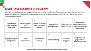 Intuitive and
User-Friendly
Interface
Menu Display
and
Customization
Online Ordering
and Payment
Options
Reservation
Management
Order Tracking
and Updates
Personalized
recommendations
based on customer
preferences
Loyalty Program
Integration
Push
Notifications
Reviews and
Ratings
Social Sharing
Customer
Support
Integration with
popular food
delivery services
MUST HAVE FEATURES IN YOUR APP
When it comes to restaurant apps, there are several must-have features that can enhance the user
experience and provide value to both customers and restaurant owners. Here are some essential
features to consider:
1 3
2 4 5 6
7 8 9 10 11 12
https://www.thesunflowerlab.com/work/nomad-bite/
 
