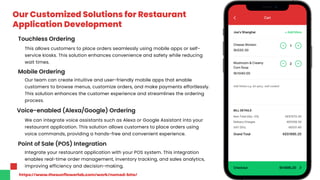 Our Customized Solutions for Restaurant
Application Development
This allows customers to place orders seamlessly using mobile apps or self-
service kiosks. This solution enhances convenience and safety while reducing
wait times.
Touchless Ordering
Mobile Ordering
Our team can create intuitive and user-friendly mobile apps that enable
customers to browse menus, customize orders, and make payments effortlessly.
This solution enhances the customer experience and streamlines the ordering
process.
Voice-enabled (Alexa/Google) Ordering
We can integrate voice assistants such as Alexa or Google Assistant into your
restaurant application. This solution allows customers to place orders using
voice commands, providing a hands-free and convenient experience.
Point of Sale (POS) Integration
Integrate your restaurant application with your POS system. This integration
enables real-time order management, inventory tracking, and sales analytics,
improving efficiency and decision-making.
https://www.thesunflowerlab.com/work/nomad-bite/
 