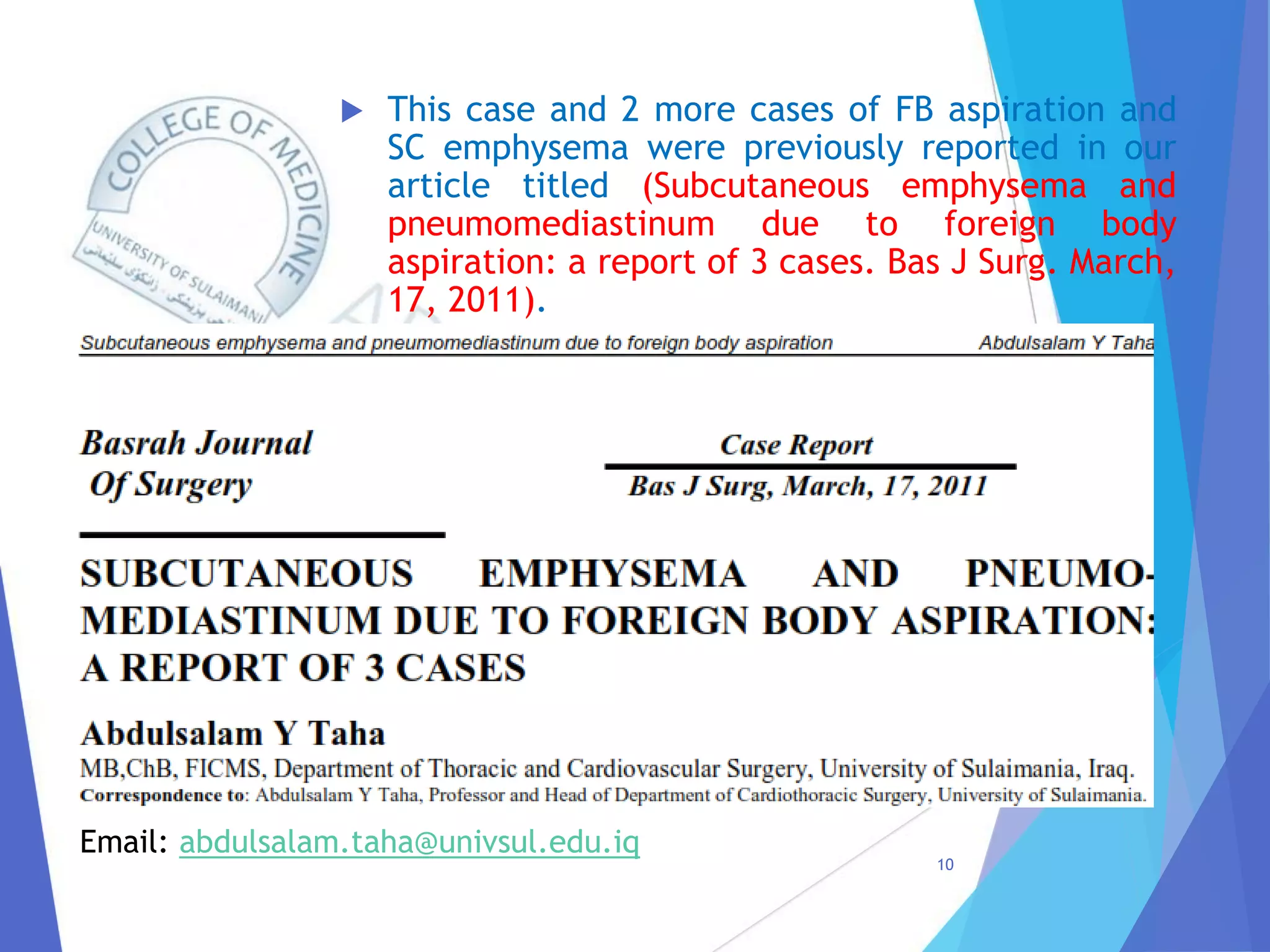  This case and 2 more cases of FB aspiration and
SC emphysema were previously reported in our
article titled (Subcutaneous emphysema and
pneumomediastinum due to foreign body
aspiration: a report of 3 cases. Bas J Surg. March,
17, 2011).
10
Email: abdulsalam.taha@univsul.edu.iq
 