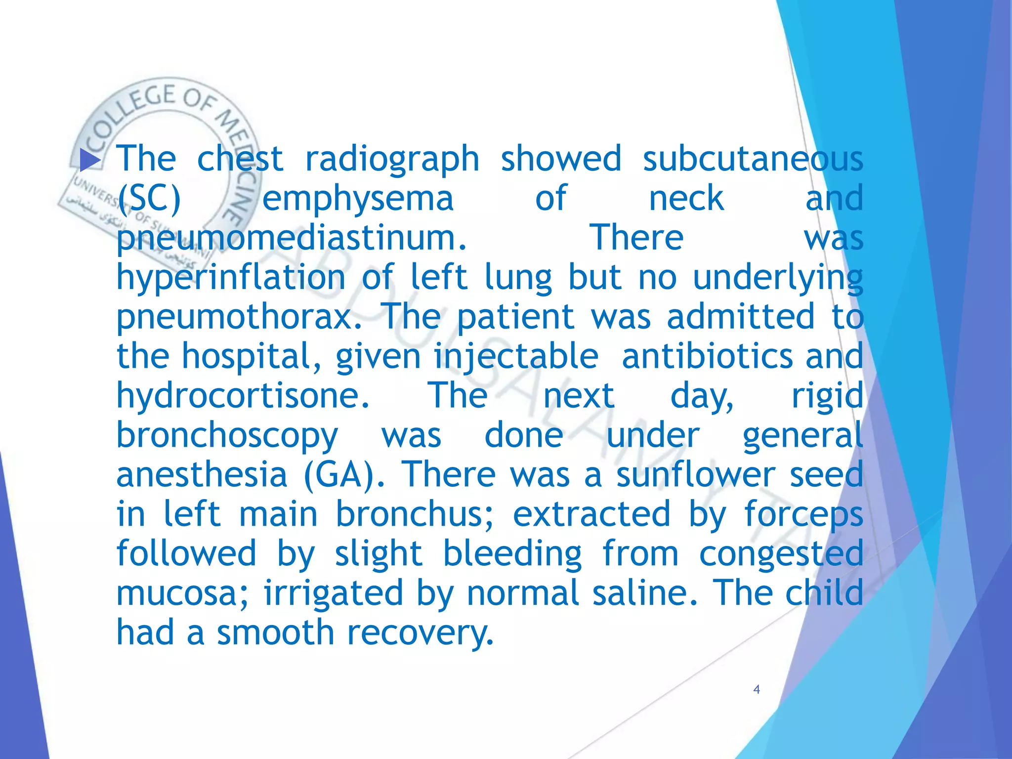  The chest radiograph showed subcutaneous
(SC) emphysema of neck and
pneumomediastinum. There was
hyperinflation of left lung but no underlying
pneumothorax. The patient was admitted to
the hospital, given injectable antibiotics and
hydrocortisone. The next day, rigid
bronchoscopy was done under general
anesthesia (GA). There was a sunflower seed
in left main bronchus; extracted by forceps
followed by slight bleeding from congested
mucosa; irrigated by normal saline. The child
had a smooth recovery.
4
 
