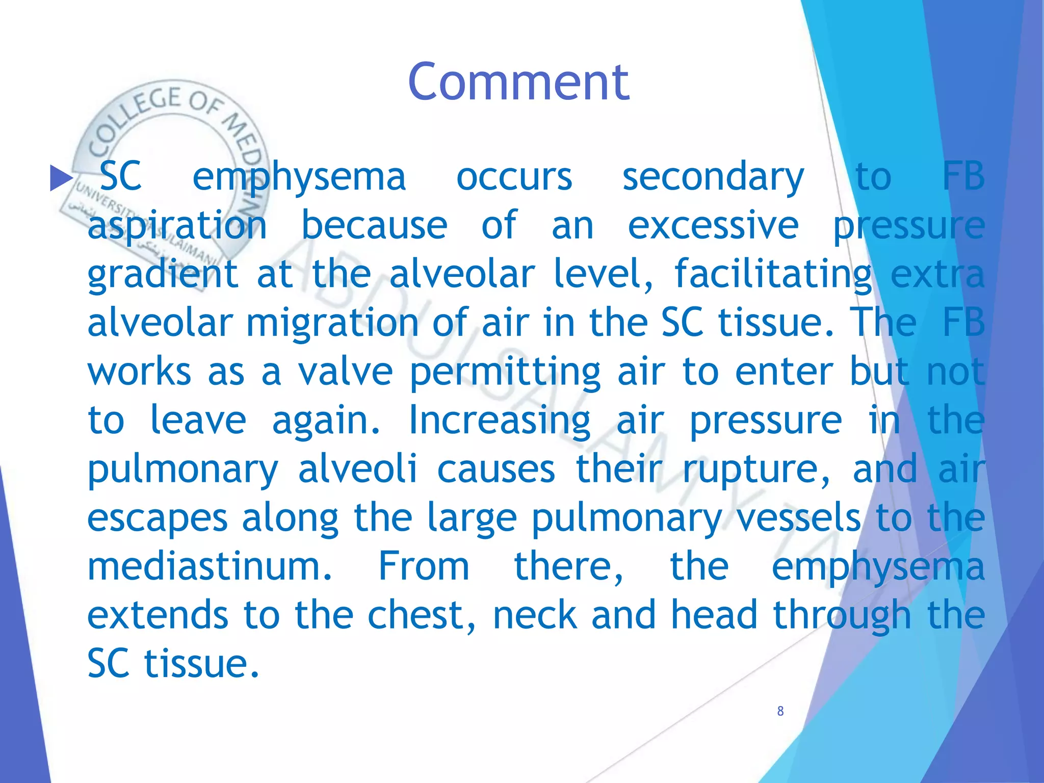 Comment
 SC emphysema occurs secondary to FB
aspiration because of an excessive pressure
gradient at the alveolar level, facilitating extra
alveolar migration of air in the SC tissue. The FB
works as a valve permitting air to enter but not
to leave again. Increasing air pressure in the
pulmonary alveoli causes their rupture, and air
escapes along the large pulmonary vessels to the
mediastinum. From there, the emphysema
extends to the chest, neck and head through the
SC tissue.
8
 
