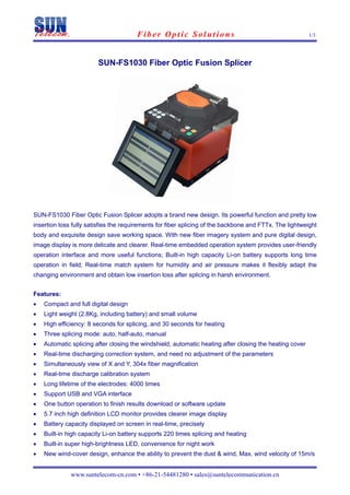                           Fiber Optic Solutions                                             1/3
 


                        SUN-FS1030 Fiber Optic Fusion Splicer




SUN-FS1030 Fiber Optic Fusion Splicer adopts a brand new design. Its powerful function and pretty low
insertion loss fully satisfies the requirements for fiber splicing of the backbone and FTTx. The lightweight
body and exquisite design save working space. With new fiber imagery system and pure digital design,
image display is more delicate and clearer. Real-time embedded operation system provides user-friendly
operation interface and more useful functions; Built-in high capacity Li-on battery supports long time
operation in field; Real-time match system for humidity and air pressure makes it flexibly adapt the
changing environment and obtain low insertion loss after splicing in harsh environment.


Features:
•   Compact and full digital design
•   Light weight (2.8Kg, including battery) and small volume
•   High efficiency: 8 seconds for splicing, and 30 seconds for heating
•   Three splicing mode: auto, half-auto, manual
•   Automatic splicing after closing the windshield, automatic heating after closing the heating cover
•   Real-time discharging correction system, and need no adjustment of the parameters
•   Simultaneously view of X and Y, 304x fiber magnification
•   Real-time discharge calibration system
•   Long lifetime of the electrodes: 4000 times
•   Support USB and VGA interface
•   One button operation to finish results download or software update
•   5.7 inch high definition LCD monitor provides clearer image display
•   Battery capacity displayed on screen in real-time, precisely
•   Built-in high capacity Li-on battery supports 220 times splicing and heating
•   Built-in super high-brightness LED, convenience for night work
•   New wind-cover design, enhance the ability to prevent the dust & wind, Max. wind velocity of 15m/s


              www.suntelecom-cn.com • +86-21-54481280 • sales@suntelecommunication.cn
 