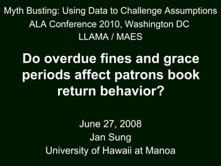 June 27, 2008 Jan Sung University of Hawaii at Manoa Myth Busting: Using Data to Challenge Assumptions ALA Conference 2010, Washington DC   LLAMA / MAES Do overdue fines and grace periods affect patrons book return behavior? 