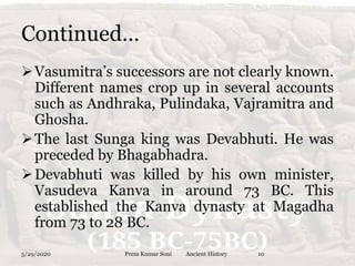Continued…
Vasumitra’s successors are not clearly known.
Different names crop up in several accounts
such as Andhraka, Pulindaka, Vajramitra and
Ghosha.
The last Sunga king was Devabhuti. He was
preceded by Bhagabhadra.
Devabhuti was killed by his own minister,
Vasudeva Kanva in around 73 BC. This
established the Kanva dynasty at Magadha
from 73 to 28 BC.
5/29/2020 Prem Kumar Soni Ancient History 10
 