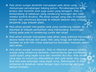  Pola aliran sungai dendritik merupakan pola aliran yang
menyerupai percabangan batang pohon. Percabangannya tidak
teratur dan memiliki arah juga sudut yang beragam. Pola ini
berkembang di bebatuan yang cenderung homogen dan tidak
melalui kontrol struktur. Pla aliran sungai yang satu ini tidaklah
teratur dan umumnya dijumpai di wilayah dataran atau wilayah
berpantai juga wilayah plato.
 Pola aliran paralel merupakan pola yang cenderung sejajar. Ia
dijumpai di wilayah perbukitan yang memanjang. Kemiringan
lereng pada pola ini cenderung curam dan terjal.
 Pola aliran annular merupakan pola aliran yang arahnya menyebar
secara radial dimulai dari suatu titik yang tinggi dan kemudian
berjalan ke arah hilir untuk selanjutnya kemudian menyatu dalam
satu aliran.
 Pola aliran sungai rectangular. Pola ini dibentuk cabang-cabang
sungai yang cenderung berkelok, menyambung dan membentuk
sudut-sudut yang tegak lurus dan memiliki liku-liku. Pola aliran
yang satu ini umumnya dikendalikan oleh pola kekar atau juga
bisa oleh pola potongan yang tegak lurus. Rektangular ini bisa
terbentuk di bebatuan keras dengan lapis horizontal dan juga
batuan kristalin.
 
