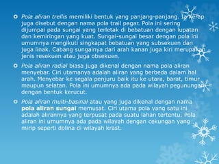  Pola aliran trellis memiliki bentuk yang panjang-panjang. Ia kerap
juga disebut dengan nama pola trail pagar. Pola ini sering
dijumpai pada sungai yang terletak di bebatuan dengan lupatan
dan kemiringan yang kuat. Sungai-sungai besar dengan pola ini
umumnya mengikuti singkapat bebatuan yang subsekuen dan
juga linak. Cabang sungainya dari arah kanan juga kiri merupakan
jenis resekuen atau juga obsekuen.
 Pola aliran radial biasa juga dikenal dengan nama pola aliran
menyebar. Ciri utamanya adalah aliran yang berbeda dalam hal
arah. Menyebar ke segala penjuru baik itu ke utara, barat, timur
maupun selatan. Pola ini umumnya ada pada wilayah pegunungan
dengan bentuk kerucut.
 Pola aliran multi-basinal atau yang juga dikenal dengan nama
pola aliran sungai memusat. Ciri utama pola yang satu ini
adalah alirannya yang terpusat pada suatu lahan tertentu. Pola
aliran ini umumnya ada pada wilayah dengan cekungan yang
mirip seperti dolina di wilayah krast.
 